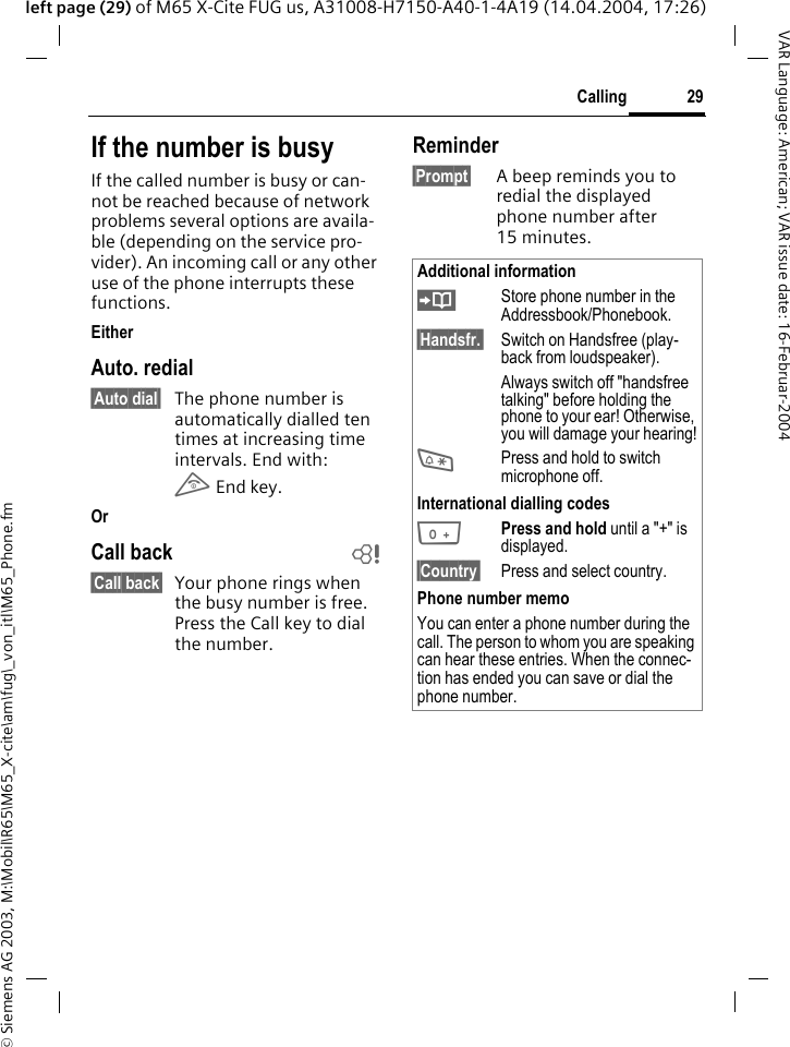 &copy; Siemens AG 2003, M:\Mobil\R65\M65_X-cite\am\fug\_von_itl\M65_Phone.fm29CallingVAR Language: American; VAR issue date: 16-Februar-2004left page (29) of M65 X-Cite FUG us, A31008-H7150-A40-1-4A19 (14.04.2004, 17:26)If the number is busyIf the called number is busy or can-not be reached because of network problems several options are availa-ble (depending on the service pro-vider). An incoming call or any other use of the phone interrupts these functions.EitherAuto. redial&sect;Auto dial&sect; The phone number is automatically dialled ten times at increasing time intervals. End with:B End key.OrCall back b&sect;Call back&sect; Your phone rings when the busy number is free. Press the Call key to dial the number. Reminder&sect;Prompt&sect; A beep reminds you to redial the displayed phone number after 15 minutes.Additional information&ETH;Store phone number in the Addressbook/Phonebook.&sect;Handsfr.&sect;  Switch on Handsfree (play-back from loudspeaker).Always switch off "handsfree talking" before holding the phone to your ear! Otherwise, you will damage your hearing!*Press and hold to switch microphone off.International dialling codes0Press and hold until a "+" is displayed.&sect;Country&sect; Press and select country.Phone number memoYou can enter a phone number during the call. The person to whom you are speaking can hear these entries. When the connec-tion has ended you can save or dial the phone number.
