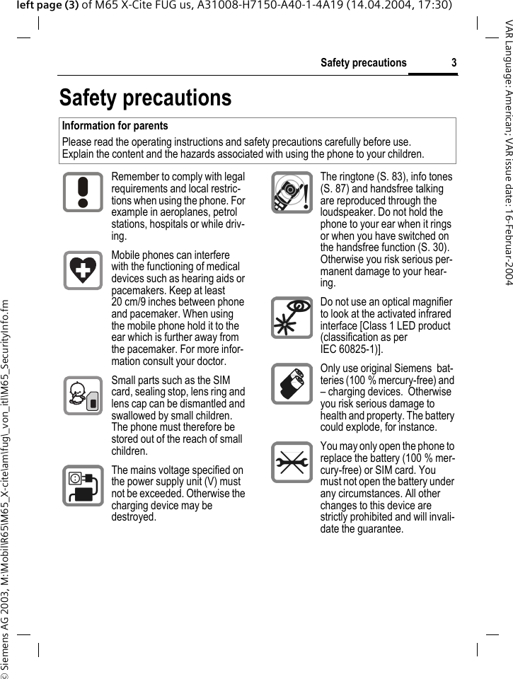 &copy; Siemens AG 2003, M:\Mobil\R65\M65_X-cite\am\fug\_von_itl\M65_SecurityInfo.fm3Safety precautionsVAR Language: American; VAR issue date: 16-Februar-2004left page (3) of M65 X-Cite FUG us, A31008-H7150-A40-1-4A19 (14.04.2004, 17:30)Safety precautionsInformation for parentsPlease read the operating instructions and safety precautions carefully before use.Explain the content and the hazards associated with using the phone to your children.Remember to comply with legal requirements and local restric-tions when using the phone. For example in aeroplanes, petrol stations, hospitals or while driv-ing.Mobile phones can interfere with the functioning of medical devices such as hearing aids or pacemakers. Keep at least 20 cm/9 inches between phone and pacemaker. When using the mobile phone hold it to the ear which is further away from the pacemaker. For more infor-mation consult your doctor.Small parts such as the SIM card, sealing stop, lens ring and lens cap can be dismantled and swallowed by small children. The phone must therefore be stored out of the reach of small children.The mains voltage specified on the power supply unit (V) must not be exceeded. Otherwise the charging device may be destroyed.The ringtone (S. 83), info tones (S. 87) and handsfree talking are reproduced through the loudspeaker. Do not hold the phone to your ear when it rings or when you have switched on the handsfree function (S. 30). Otherwise you risk serious per-manent damage to your hear-ing.Do not use an optical magnifier to look at the activated infrared interface [Class 1 LED product (classification as per IEC 60825-1)].Only use original Siemens  bat-teries (100 % mercury-free) and &ndash; charging devices.  Otherwise you risk serious damage to health and property. The battery could explode, for instance.You may only open the phone to replace the battery (100 % mer-cury-free) or SIM card. You must not open the battery under any circumstances. All other changes to this device are strictly prohibited and will invali-date the guarantee.