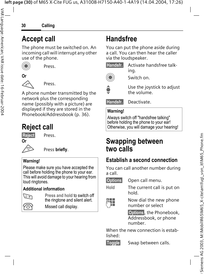 &copy; Siemens AG 2003, M:\Mobil\R65\M65_X-cite\am\fug\_von_itl\M65_Phone.fmCalling30VAR Language: American; VAR issue date: 16-Februar-2004left page (30) of M65 X-Cite FUG us, A31008-H7150-A40-1-4A19 (14.04.2004, 17:26)Accept callThe phone must be switched on. An incoming call will interrupt any other use of the phone.CPress.OrAPress.A phone number transmitted by the network plus the corresponding name (possibly with a picture) are displayed if they are stored in the Phonebook/Addressbook (p. 36).Reject call&sect;Reject&sect; Press.OrB Press briefly. HandsfreeYou can put the phone aside during a call. You can then hear the caller via the loudspeaker. &sect;Handsfr.&sect; Activate handsfree talk-ing.CSwitch on.IUse the joystick to adjust the volume.&sect;Handsfr.&sect; Deactivate.Swapping between two callsEstablish a second connectionYou can call another number during a call.&sect;Options&sect; Open call menu.Hold The current call is put on hold. JNow dial the new phone number or select&sect;Options&sect;, the Phonebook, Addressbook, or phone number.When the new connection is estab-lished:&sect;Toggle&sect; Swap between calls.Warning!Please make sure you have accepted the call before holding the phone to your ear. This will avoid damage to your hearing from loud ringtones.Additional information*Press and hold to switch off the ringtone and silent alert.&Acirc;Missed call display.Warning!Always switch off "handsfree talking" before holding the phone to your ear! Otherwise, you will damage your hearing! 