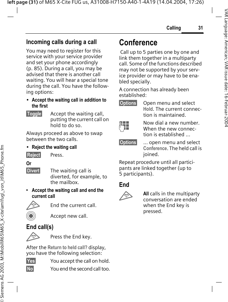 &copy; Siemens AG 2003, M:\Mobil\R65\M65_X-cite\am\fug\_von_itl\M65_Phone.fm31CallingVAR Language: American; VAR issue date: 16-Februar-2004left page (31) of M65 X-Cite FUG us, A31008-H7150-A40-1-4A19 (14.04.2004, 17:26)Incoming calls during a callYou may need to register for this service with your service provider and set your phone accordingly (p. 85). During a call, you may be advised that there is another call waiting. You will hear a special tone during the call. You have the follow-ing options:&bull;Accept the waiting call in addition to the first&sect;Toggle&sect; Accept the waiting call, putting the current call on hold to do so. Always proceed as above to swap between the two calls.&bull;Reject the waiting call &sect;Reject&sect; Press. Or&sect;Divert&sect; The waiting call is diverted, for example, to the mailbox.&bull; Accept the waiting call and end the current callBEnd the current call.CAccept new call.End call(s)BPress the End key. After the Return to held call? display, you have the following selection:&sect;Yes&sect; You accept the call on hold.&sect;No&sect; You end the second call too.Conference Call up to 5 parties one by one and link them together in a multiparty call. Some of the functions described may not be supported by your serv-ice provider or may have to be ena-bled specially. A connection has already been established: &sect;Options&sect; Open menu and select Hold. The current connec-tion is maintained.JNow dial a new number. When the new connec-tion is established ...&sect;Options&sect; ... open menu and select Conference. The held call is joined.Repeat procedure until all partici-pants are linked together (up to 5participants).EndBAll calls in the multiparty conversation are ended when the End key is pressed. 