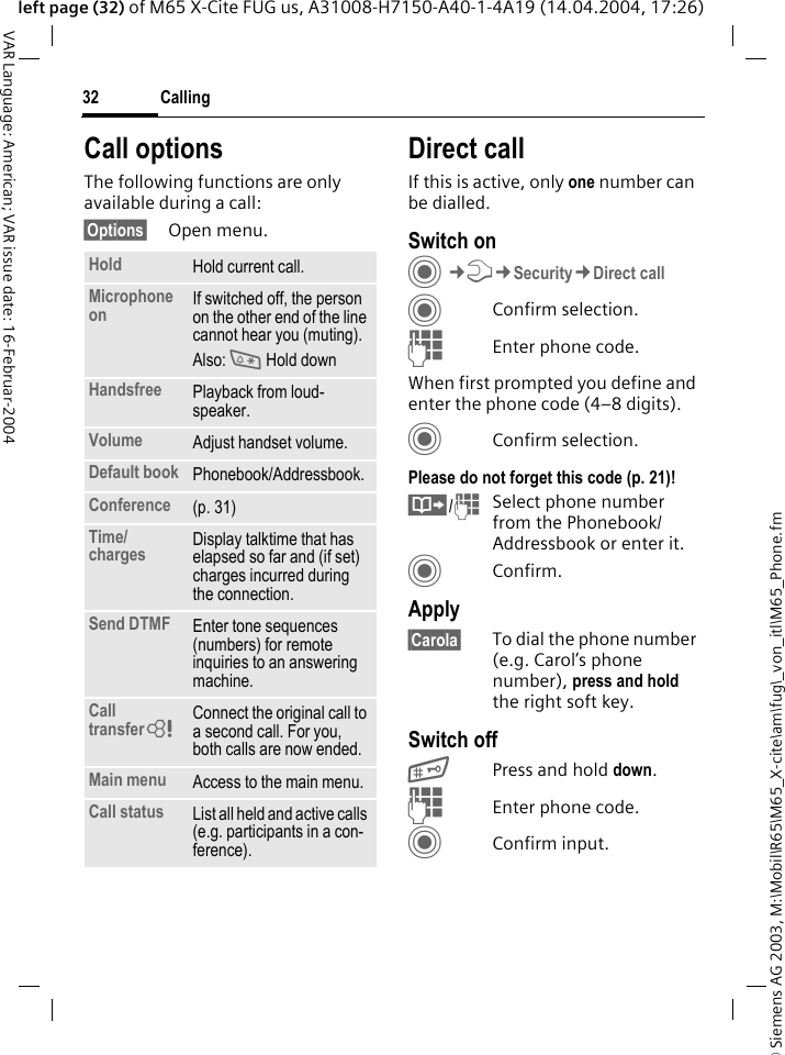 &copy; Siemens AG 2003, M:\Mobil\R65\M65_X-cite\am\fug\_von_itl\M65_Phone.fmCalling32VAR Language: American; VAR issue date: 16-Februar-2004left page (32) of M65 X-Cite FUG us, A31008-H7150-A40-1-4A19 (14.04.2004, 17:26)Call optionsThe following functions are only available during a call:&sect;Options&sect; Open menu.Direct callIf this is active, only one number can be dialled.Switch onC&cent;T&cent;Security&cent;Direct callCConfirm selection.JEnter phone code.When first prompted you define and enter the phone code (4&ndash;8 digits).CConfirm selection.Please do not forget this code (p. 21)! &Iuml;/JSelect phone number from the Phonebook/Addressbook or enter it. CConfirm.Apply&sect;Carola&sect; To dial the phone number (e.g. Carol&rsquo;s phone number), press and hold the right soft key. Switch off#Press and hold down.JEnter phone code.CConfirm input.Hold Hold current call.Microphone on If switched off, the person on the other end of the line cannot hear you (muting). Also: * Hold downHandsfree Playback from loud-speaker. Volume Adjust handset volume.Default book Phonebook/Addressbook.Conference (p. 31)Time/charges Display talktime that has elapsed so far and (if set) charges incurred during the connection.Send DTMF Enter tone sequences (numbers) for remote inquiries to an answering machine.Call transfer= Connect the original call to a second call. For you, both calls are now ended.Main menu Access to the main menu.Call status List all held and active calls (e.g. participants in a con-ference).