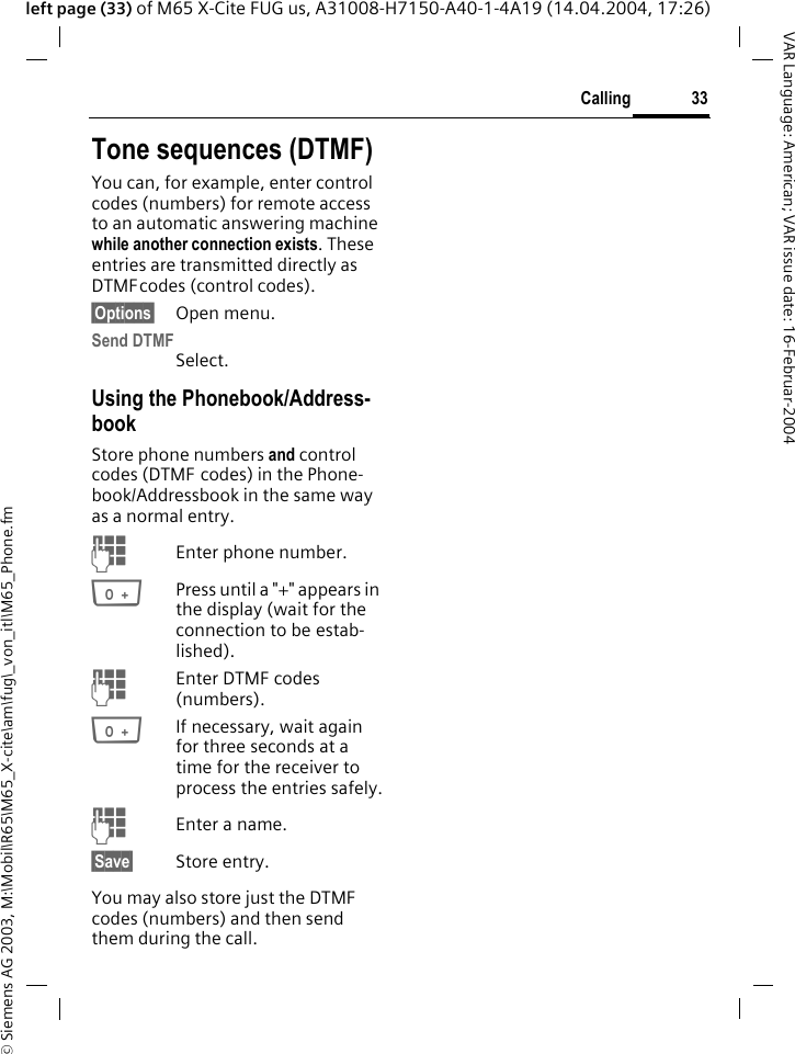 &copy; Siemens AG 2003, M:\Mobil\R65\M65_X-cite\am\fug\_von_itl\M65_Phone.fm33CallingVAR Language: American; VAR issue date: 16-Februar-2004left page (33) of M65 X-Cite FUG us, A31008-H7150-A40-1-4A19 (14.04.2004, 17:26)Tone sequences (DTMF)You can, for example, enter control codes (numbers) for remote access to an automatic answering machine while another connection exists. These entries are transmitted directly as DTMFcodes (control codes).&sect;Options&sect; Open menu.Send DTMFSelect.Using the Phonebook/Address-bookStore phone numbers and control codes (DTMF codes) in the Phone-book/Addressbook in the same way as a normal entry.JEnter phone number.0Press until a "+" appears in the display (wait for the connection to be estab-lished).JEnter DTMF codes (numbers).0If necessary, wait again for three seconds at a time for the receiver to process the entries safely.JEnter a name.&sect;Save&sect; Store entry.You may also store just the DTMF codes (numbers) and then send them during the call.