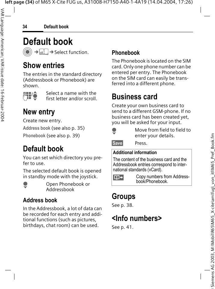 &copy; Siemens AG 2003, M:\Mobil\R65\M65_X-cite\am\fug\_von_itl\M65_Pref_Book.fmDefault book34VAR Language: American; VAR issue date: 16-Februar-2004left page (34) of M65 X-Cite FUG us, A31008-H7150-A40-1-4A19 (14.04.2004, 17:26)Default bookC&cent;L&cent;Select function.Show entriesThe entries in the standard directory (Addressbook or Phonebook) are shown.J/ISelect a name with the first letter and/or scroll. New entryCreate new entry.Address book (see also p. 35)Phonebook (see also p. 39)Default bookYou can set which directory you pre-fer to use. The selected default book is opened in standby mode with the joystick.HOpen Phonebook or AddressbookAddress bookIn the Addressbook, a lot of data can be recorded for each entry and addi-tional functions (such as pictures, birthdays, chat room) can be used.PhonebookThe Phonebook is located on the SIM card. Only one phone number can be entered per entry. The Phonebook on the SIM card can easily be trans-ferred into a different phone.Business cardCreate your own business card to send to a different GSM-phone. If no business card has been created yet, you will be asked for your input.HMove from field to field to enter your details. &sect;Save&sect; Press.GroupsSee p. 38.<Info numbers>See p. 41.Additional informationThe content of the business card and the Addressbook entries correspond to inter-national standards (vCard).&Iuml;Copy numbers from Address-book/Phonebook.