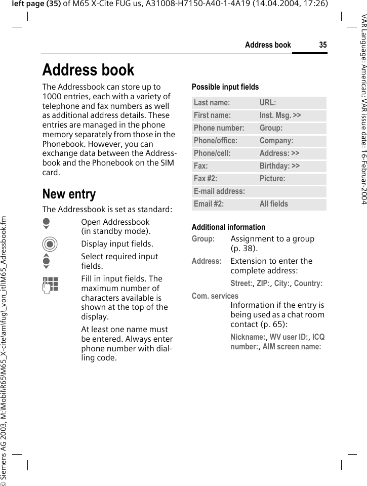 &copy; Siemens AG 2003, M:\Mobil\R65\M65_X-cite\am\fug\_von_itl\M65_Adressbook.fm35Address bookVAR Language: American; VAR issue date: 16-Februar-2004left page (35) of M65 X-Cite FUG us, A31008-H7150-A40-1-4A19 (14.04.2004, 17:26)Address bookThe Addressbook can store up to 1000 entries, each with a variety of telephone and fax numbers as well as additional address details. These entries are managed in the phone memory separately from those in the Phonebook. However, you can exchange data between the Address-book and the Phonebook on the SIM card.New entryThe Addressbook is set as standard:HOpen Addressbook (in standby mode).CDisplay input fields.ISelect required input fields.JFill in input fields. The maximum number of characters available is shown at the top of the display. At least one name must be entered. Always enter phone number with dial-ling code.Possible input fieldsAdditional informationGroup: Assignment to a group (p. 38).Address: Extension to enter the complete address:Street:, ZIP:, City:, Country:Com. servicesInformation if the entry is being used as a chat room contact (p. 65):Nickname:, WV user ID:, ICQ number:, AIM screen name:Last name: URL:First name: Inst. Msg. >> Phone number: Group:Phone/office: Company:Phone/cell: Address: >> Fax: Birthday: >> Fax #2: Picture:E-mail address:Email #2: All fields