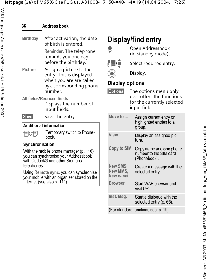 &copy; Siemens AG 2003, M:\Mobil\R65\M65_X-cite\am\fug\_von_itl\M65_Adressbook.fmAddress book36VAR Language: American; VAR issue date: 16-Februar-2004left page (36) of M65 X-Cite FUG us, A31008-H7150-A40-1-4A19 (14.04.2004, 17:26)Birthday: After activation, the date of birth is entered. Reminder: The telephone reminds you one day before the birthday.Picture: Assign a picture to the entry. This is displayed when you are are called by a corresponding phone number.All fields/Reduced fieldsDisplays the number of input fields.&sect;Save&sect; Save the entry.Display/find entryHOpen Addressbook (in standby mode).J/ISelect required entry.CDisplay.Display options&sect;Options&sect; The options menu only ever offers the functions for the currently selected input field. Additional information&Icirc;Temporary switch to Phone-book.SynchronisationWith the mobile phone manager (p. 116), you can synchronise your Addressbook with Outlook&reg; and other Siemens telephones. Using Remote sync. you can synchronise your mobile with an organiser stored on the Internet (see also p. 111).Move to ... Assign current entry or highlighted entries to a group.View Display an assigned pic-ture.Copy to SIM Copy name and one phone number to the SIM card (Phonebook).New SMS, New MMS, New e-mailCreate a message with the selected entry.Browser  Start WAP browser and visit URL.Inst. Msg. Start a dialogue with the selected entry (p. 65).(For standard functions see  p. 19)