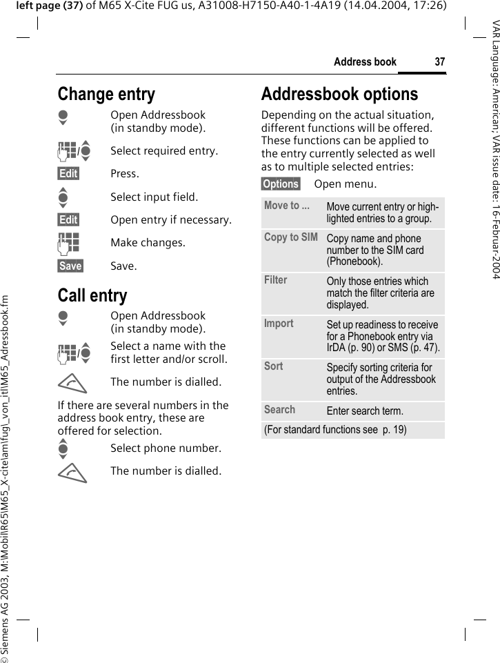 &copy; Siemens AG 2003, M:\Mobil\R65\M65_X-cite\am\fug\_von_itl\M65_Adressbook.fm37Address bookVAR Language: American; VAR issue date: 16-Februar-2004left page (37) of M65 X-Cite FUG us, A31008-H7150-A40-1-4A19 (14.04.2004, 17:26)Change entryHOpen Addressbook (in standby mode).J/ISelect required entry.&sect;Edit&sect; Press.ISelect input field.&sect;Edit&sect; Open entry if necessary. JMake changes.&sect;Save&sect; Save.Call entryHOpen Addressbook (in standby mode).J/ISelect a name with the first letter and/or scroll. AThe number is dialled.If there are several numbers in the address book entry, these are offered for selection.ISelect phone number.AThe number is dialled.Addressbook optionsDepending on the actual situation, different functions will be offered. These functions can be applied to the entry currently selected as well as to multiple selected entries:&sect;Options&sect; Open menu. Move to ... Move current entry or high-lighted entries to a group.Copy to SIM Copy name and phone number to the SIM card (Phonebook).Filter Only those entries which match the filter criteria are displayed.Import Set up readiness to receive for a Phonebook entry via IrDA (p. 90) or SMS (p. 47).Sort Specify sorting criteria for output of the Addressbook entries.Search Enter search term.(For standard functions see  p. 19)