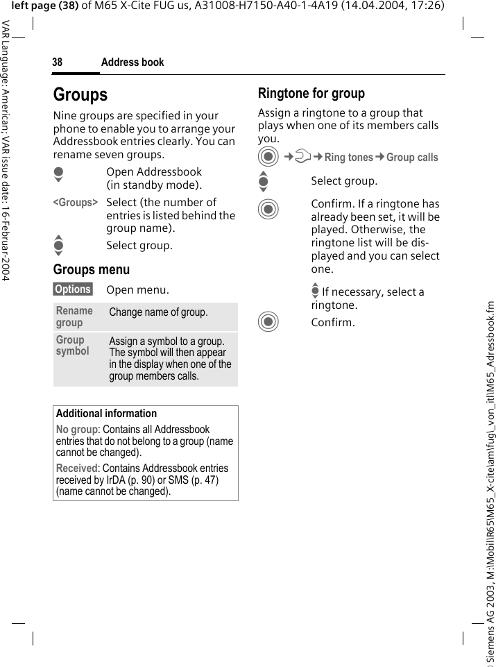 &copy; Siemens AG 2003, M:\Mobil\R65\M65_X-cite\am\fug\_von_itl\M65_Adressbook.fmAddress book38VAR Language: American; VAR issue date: 16-Februar-2004left page (38) of M65 X-Cite FUG us, A31008-H7150-A40-1-4A19 (14.04.2004, 17:26)GroupsNine groups are specified in your phone to enable you to arrange your Addressbook entries clearly. You can rename seven groups.HOpen Addressbook (in standby mode).<Groups> Select (the number of entries is listed behind the group name). ISelect group. Groups menu&sect;Options&sect; Open menu.Ringtone for groupAssign a ringtone to a group that plays when one of its members calls you. C&cent;T&cent;Ring tones&cent;Group callsISelect group.CConfirm. If a ringtone has already been set, it will be played. Otherwise, the ringtone list will be dis-played and you can select one.I If necessary, select a ringtone.CConfirm. Rename group Change name of group.Group symbol Assign a symbol to a group. The symbol will then appear in the display when one of the group members calls.Additional informationNo group: Contains all Addressbook entries that do not belong to a group (name cannot be changed).Received: Contains Addressbook entries received by IrDA (p. 90) or SMS (p. 47) (name cannot be changed).