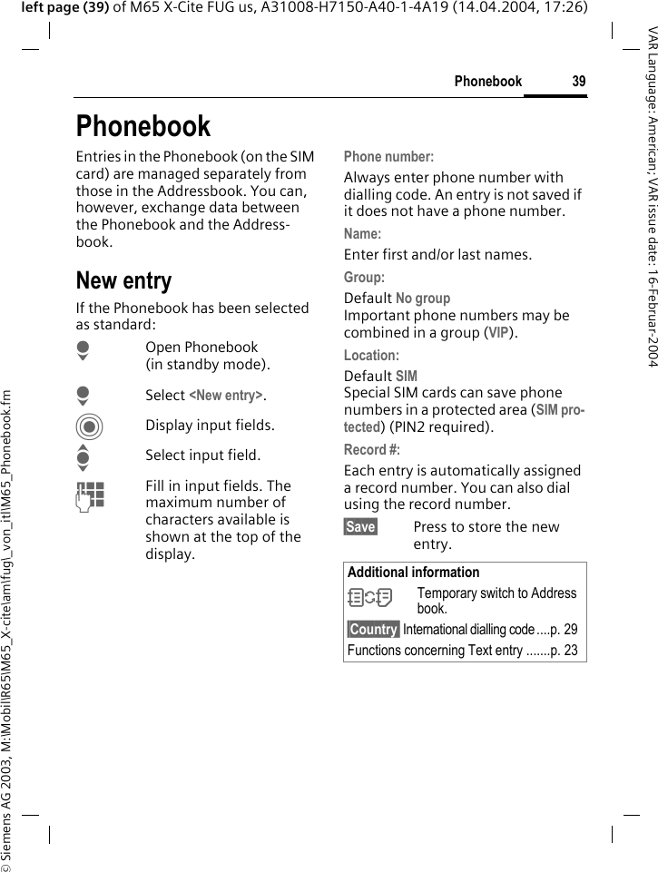 &copy; Siemens AG 2003, M:\Mobil\R65\M65_X-cite\am\fug\_von_itl\M65_Phonebook.fm39PhonebookVAR Language: American; VAR issue date: 16-Februar-2004left page (39) of M65 X-Cite FUG us, A31008-H7150-A40-1-4A19 (14.04.2004, 17:26)PhonebookEntries in the Phonebook (on the SIM card) are managed separately from those in the Addressbook. You can, however, exchange data between the Phonebook and the Address-book.New entryIf the Phonebook has been selected as standard:HOpen Phonebook (in standby mode).H Select <New entry>.CDisplay input fields.ISelect input field.JFill in input fields. The maximum number of characters available is shown at the top of the display. Phone number:Always enter phone number with dialling code. An entry is not saved if it does not have a phone number.Name: Enter first and/or last names.Group:Default No groupImportant phone numbers may be combined in a group (VIP).Location: Default SIMSpecial SIM cards can save phone numbers in a protected area (SIM pro-tected) (PIN2 required).Record #: Each entry is automatically assigned a record number. You can also dial using the record number. &sect;Save&sect; Press to store the new entry.Additional information&Icirc;Temporary switch to Address book.&sect;Country&sect; International dialling code ....p. 29Functions concerning Text entry .......p. 23