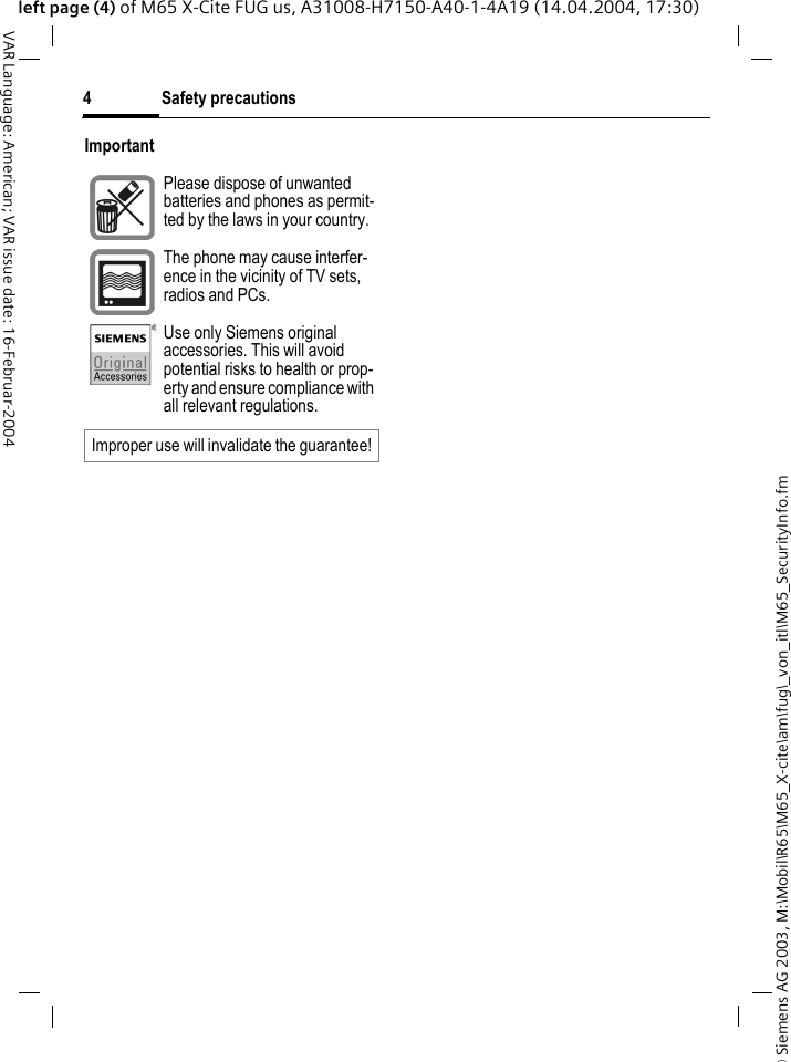 &copy; Siemens AG 2003, M:\Mobil\R65\M65_X-cite\am\fug\_von_itl\M65_SecurityInfo.fmSafety precautions4VAR Language: American; VAR issue date: 16-Februar-2004left page (4) of M65 X-Cite FUG us, A31008-H7150-A40-1-4A19 (14.04.2004, 17:30)ImportantPlease dispose of unwanted batteries and phones as permit-ted by the laws in your country.The phone may cause interfer-ence in the vicinity of TV sets, radios and PCs.Use only Siemens original accessories. This will avoid potential risks to health or prop-erty and ensure compliance with all relevant regulations.Improper use will invalidate the guarantee!