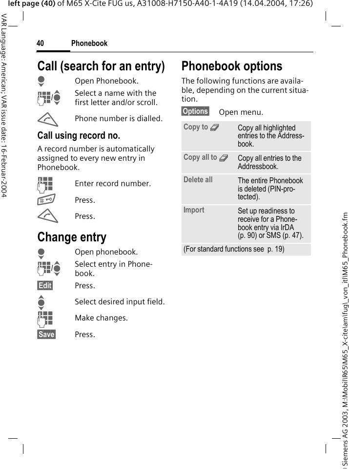 &copy; Siemens AG 2003, M:\Mobil\R65\M65_X-cite\am\fug\_von_itl\M65_Phonebook.fmPhonebook40VAR Language: American; VAR issue date: 16-Februar-2004left page (40) of M65 X-Cite FUG us, A31008-H7150-A40-1-4A19 (14.04.2004, 17:26)Call (search for an entry)HOpen Phonebook.J/ISelect a name with the first letter and/or scroll.APhone number is dialled.Call using record no.A record number is automatically assigned to every new entry in Phonebook.JEnter record number.#Press.APress.Change entryHOpen phonebook.J/ISelect entry in Phone-book.&sect;Edit&sect; Press.ISelect desired input field.JMake changes.&sect;Save&sect; Press.Phonebook optionsThe following functions are availa-ble, depending on the current situa-tion. &sect;Options&sect; Open menu.Copy to 9Copy all highlighted entries to the Address-book.Copy all to 9Copy all entries to the Addressbook.Delete all The entire Phonebook is deleted (PIN-pro-tected).Import Set up readiness to receive for a Phone-book entry via IrDA (p. 90) or SMS (p. 47).(For standard functions see  p. 19)
