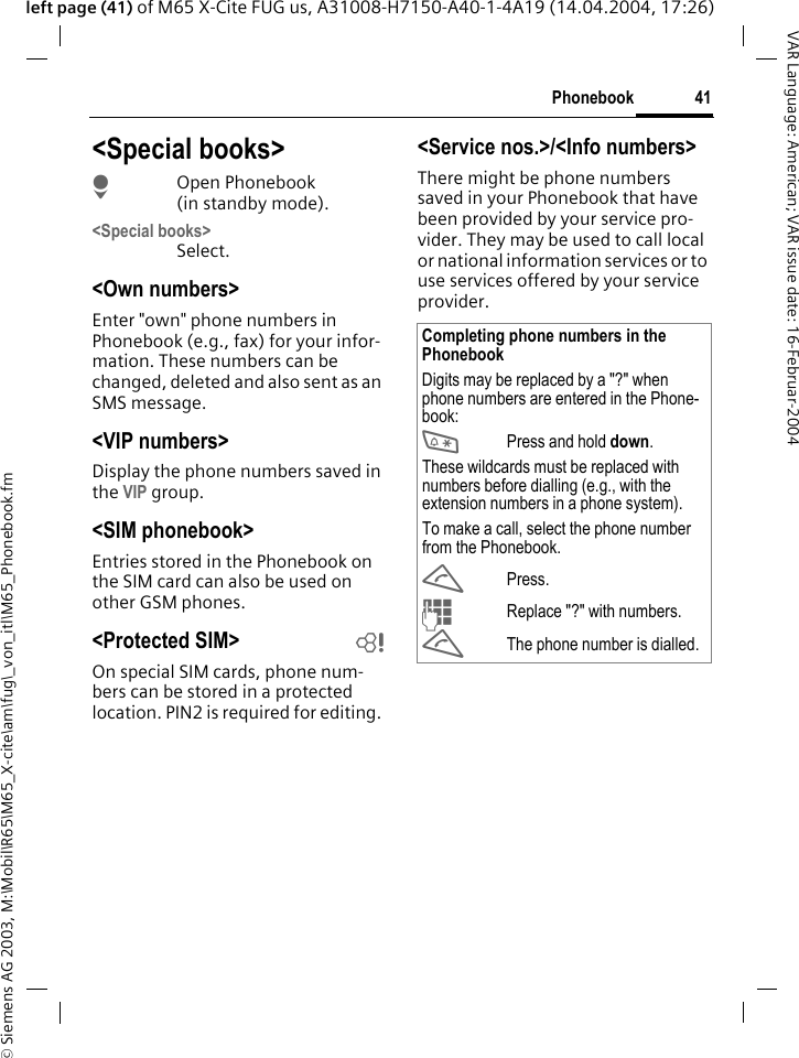 &copy; Siemens AG 2003, M:\Mobil\R65\M65_X-cite\am\fug\_von_itl\M65_Phonebook.fm41PhonebookVAR Language: American; VAR issue date: 16-Februar-2004left page (41) of M65 X-Cite FUG us, A31008-H7150-A40-1-4A19 (14.04.2004, 17:26)<Special books>HOpen Phonebook (in standby mode).<Special books>Select.<Own numbers>Enter "own" phone numbers in Phonebook (e.g., fax) for your infor-mation. These numbers can be changed, deleted and also sent as an SMS message.<VIP numbers>Display the phone numbers saved in the VIP group.<SIM phonebook> Entries stored in the Phonebook on the SIM card can also be used on other GSM phones.<Protected SIM>  bOn special SIM cards, phone num-bers can be stored in a protected location. PIN2 is required for editing. <Service nos.>/<Info numbers>There might be phone numbers saved in your Phonebook that have been provided by your service pro-vider. They may be used to call local or national information services or to use services offered by your service provider.Completing phone numbers in the PhonebookDigits may be replaced by a "?" when phone numbers are entered in the Phone-book:*Press and hold down.These wildcards must be replaced with numbers before dialling (e.g., with the extension numbers in a phone system). To make a call, select the phone number from the Phonebook.APress.JReplace "?" with numbers.AThe phone number is dialled.