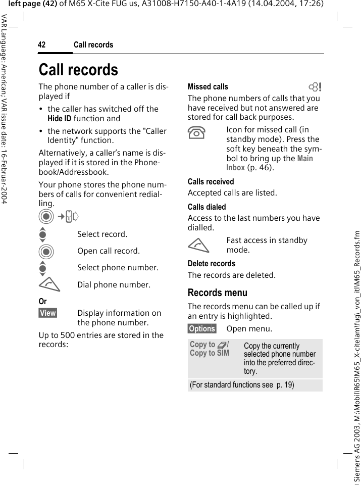 &copy; Siemens AG 2003, M:\Mobil\R65\M65_X-cite\am\fug\_von_itl\M65_Records.fmCall records42VAR Language: American; VAR issue date: 16-Februar-2004left page (42) of M65 X-Cite FUG us, A31008-H7150-A40-1-4A19 (14.04.2004, 17:26)Call recordsThe phone number of a caller is dis-played if&bull; the caller has switched off the Hide ID function and&bull; the network supports the "Caller Identity" function.Alternatively, a caller&rsquo;s name is dis-played if it is stored in the Phone-book/Addressbook.Your phone stores the phone num-bers of calls for convenient redial-ling. C&cent;P ISelect record.COpen call record.ISelect phone number.ADial phone number.Or&sect;View&sect; Display information on the phone number.Up to 500 entries are stored in the records:Missed calls bThe phone numbers of calls that you have received but not answered are stored for call back purposes.&Acirc;Icon for missed call (in standby mode). Press the soft key beneath the sym-bol to bring up the Main Inbox (p. 46). Calls receivedAccepted calls are listed. Calls dialedAccess to the last numbers you have dialled.AFast access in standby mode.Delete recordsThe records are deleted. Records menuThe records menu can be called up if an entry is highlighted.&sect;Options&sect; Open menu.Copy to 9/Copy to SIM Copy the currently selected phone number into the preferred direc-tory.(For standard functions see  p. 19)