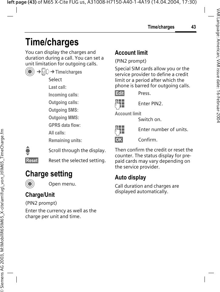 &copy; Siemens AG 2003, M:\Mobil\R65\M65_X-cite\am\fug\_von_itl\M65_TimeCharge.fm43Time/chargesVAR Language: American; VAR issue date: 16-Februar-2004left page (43) of M65 X-Cite FUG us, A31008-H7150-A40-1-4A19 (14.04.2004, 17:30)Time/chargesYou can display the charges and duration during a call. You can set a unit limitation for outgoing calls. C&cent;P&cent;Time/chargesSelectLast call:Incoming calls:Outgoing calls:Outgoing SMS:Outgoing MMS:GPRS data flow:All calls:Remaining units:IScroll through the display.&sect;Reset&sect; Reset the selected setting.Charge settingCOpen menu.Charge/Unit (PIN2 prompt)Enter the currency as well as the charge per unit and time.Account limit (PIN2 prompt)Special SIM cards allow you or the service provider to define a credit limit or a period after which the phone is barred for outgoing calls.&sect;Edit&sect; Press.JEnter PIN2.Account limitSwitch on.JEnter number of units.&sect;OK&sect; Confirm.Then confirm the credit or reset the counter. The status display for pre-paid cards may vary depending on the service provider.Auto displayCall duration and charges are displayed automatically.