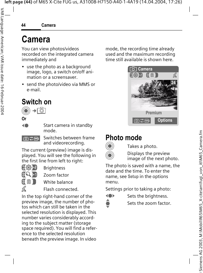 &copy; Siemens AG 2003, M:\Mobil\R65\M65_X-cite\am\fug\_von_itl\M65_Camera.fmCamera44VAR Language: American; VAR issue date: 16-Februar-2004left page (44) of M65 X-Cite FUG us, A31008-H7150-A40-1-4A19 (14.04.2004, 17:26)CameraYou can view photos/videos recorded on the integrated camera immediately and&bull; use the photo as a background image, logo, a switch on/off ani-mation or a screensaver.&bull; send the photo/video via MMS or e-mail.Switch onC&cent;R OrDStart camera in standby mode.&Oslash;Switches between frame and videorecording.The current (preview) image is dis-played. You will see the following in the first line from left to right:&Ugrave;Brightness&Uacute;Zoom factor&Ucirc;White balance&times;Flash connected.In the top right-hand corner of the preview image, the number of pho-tos which can still be taken in the selected resolution is displayed. This number varies considerably accord-ing to the subject matter (storage space required). You will find a refer-ence to the selected resolution beneath the preview image. In video mode, the recording time already used and the maximum recording time still available is shown here.Photo modeCTakes a photo.CDisplays the preview image of the next photo.The photo is saved with a name, the date and the time. To enter the name, see Setup in the options menu.Settings prior to taking a photo:FSets the brightness.ISets the zoom factor.&egrave; Camera&Ugrave;&Ucirc; &times;Premium&Oslash;Options24