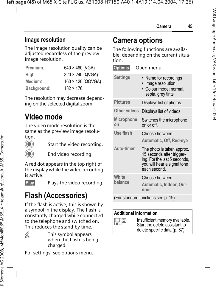 &copy; Siemens AG 2003, M:\Mobil\R65\M65_X-cite\am\fug\_von_itl\M65_Camera.fm45CameraVAR Language: American; VAR issue date: 16-Februar-2004left page (45) of M65 X-Cite FUG us, A31008-H7150-A40-1-4A19 (14.04.2004, 17:26)Image resolutionThe image resolution quality can be adjusted regardless of the preview image resolution. The resolution may decrease depend-ing on the selected digital zoom.Video modeThe video mode resolution is the same as the preview image resolu-tion.CStart the video recording.CEnd video recording.A red dot appears in the top right of the display while the video recording is active.&sect;Play&sect; Plays the video recording.Flash (Accessories)If the flash is active, this is shown by a symbol in the display. The flash is constantly charged while connected to the telephone and switched on. This reduces the stand-by time.&times;This symbol appears when the flash is being charged.For settings, see options menu.Camera optionsThe following functions are availa-ble, depending on the current situa-tion.&sect;Options&sect; Open menu.Premium: 640 &times; 480 (VGA)High: 320 &times; 240 (QVGA)Medium: 160 &times; 120 (QQVGA)Background: 132 &times; 176Settings &bull; Name for recordings&bull; Image resolution.&bull; Colour mode: normal, sepia, grey tintsPictures Displays list of photos.Other videos Displays list of videos.Microphone on Switches the microphone on or off. Use flash Choose between: Automatic, Off, Red-eye Auto-timer The photo is taken approx. 15 seconds after trigger-ing. For the last 5 seconds, you will hear a signal tone each second.White balance Choose between: Automatic, Indoor, Out-door(For standard functions see p. 19)Additional information&Ecirc;Insufficient memory available. Start the delete assistant to delete specific data (p. 87).