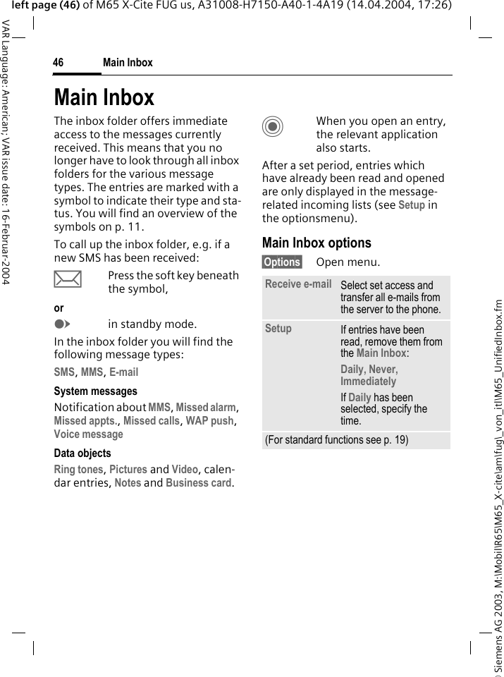 &copy; Siemens AG 2003, M:\Mobil\R65\M65_X-cite\am\fug\_von_itl\M65_UnifiedInbox.fmMain Inbox46VAR Language: American; VAR issue date: 16-Februar-2004left page (46) of M65 X-Cite FUG us, A31008-H7150-A40-1-4A19 (14.04.2004, 17:26)Main InboxThe inbox folder offers immediate access to the messages currently received. This means that you no longer have to look through all inbox folders for the various message types. The entries are marked with a symbol to indicate their type and sta-tus. You will find an overview of the symbols on p. 11.To call up the inbox folder, e.g. if a new SMS has been received:&ccedil;Press the soft key beneath the symbol,orEin standby mode.In the inbox folder you will find the following message types:SMS, MMS, E-mail System messagesNotification about MMS, Missed alarm, Missed appts., Missed calls, WAP push, Voice message Data objectsRing tones, Pictures and Video, calen-dar entries, Notes and Business card.CWhen you open an entry, the relevant application also starts. After a set period, entries which have already been read and opened are only displayed in the message-related incoming lists (see Setup in the optionsmenu).Main Inbox options&sect;Options&sect; Open menu.Receive e-mail Select set access and transfer all e-mails from the server to the phone.Setup If entries have been read, remove them from the Main Inbox:Daily, Never, ImmediatelyIf Daily has been selected, specify the time.(For standard functions see p. 19)