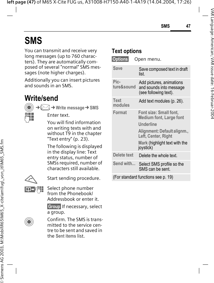 &copy; Siemens AG 2003, M:\Mobil\R65\M65_X-cite\am\fug\_von_itl\M65_SMS.fm47SMSVAR Language: American; VAR issue date: 16-Februar-2004left page (47) of M65 X-Cite FUG us, A31008-H7150-A40-1-4A19 (14.04.2004, 17:26)SMSYou can transmit and receive very long messages (up to 760 charac-ters). They are automatically com-posed of several "normal" SMS mes-sages (note higher charges).Additionally you can insert pictures and sounds in an SMS.Write/sendC&cent;M&cent;Write message&cent;SMSJEnter text. You will find information on writing texts with and without T9 in the chapter "Text entry" (p. 23). The following is displayed in the display line: Text entry status, number of SMSs required, number of characters still available.AStart sending procedure.&Iuml;/JSelect phone number from the Phonebook/Addressbook or enter it.&sect;Group&sect; If necessary, select a group.CConfirm. The SMS is trans-mitted to the service cen-tre to be sent and saved in the Sent items list.Text options&sect;Options&sect; Open menu..Save Save composed text in draft list.Pic-ture&amp;sound Add pictures, animations and sounds into message (see following text).Text modules Add text modules (p. 26). Format Font size: Small font, Medium font, Large fontUnderlineAlignment: Default alignm., Left, Center, RightMark (highlight text with the joystick)Delete text Delete the whole text.Send with... Select SMS profile so the SMS can be sent.(For standard functions see p. 19)