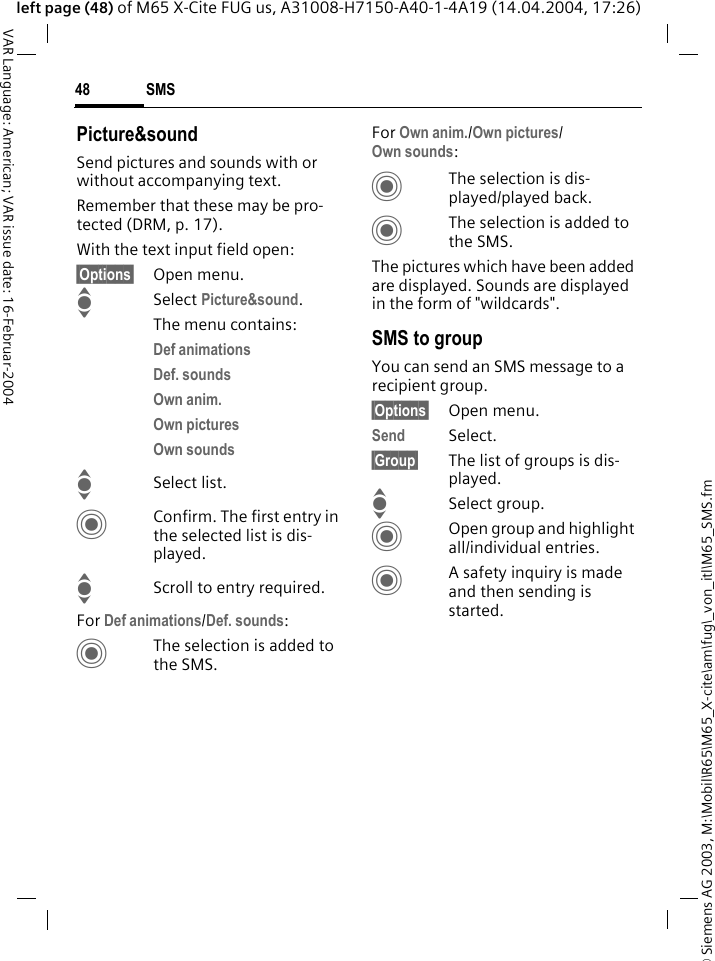 &copy; Siemens AG 2003, M:\Mobil\R65\M65_X-cite\am\fug\_von_itl\M65_SMS.fmSMS48VAR Language: American; VAR issue date: 16-Februar-2004left page (48) of M65 X-Cite FUG us, A31008-H7150-A40-1-4A19 (14.04.2004, 17:26)Picture&amp;soundSend pictures and sounds with or without accompanying text. Remember that these may be pro-tected (DRM, p. 17).With the text input field open:&sect;Options&sect; Open menu.I Select Picture&amp;sound. The menu contains:Def animations Def. sounds Own anim. Own pictures Own sounds ISelect list.CConfirm. The first entry in the selected list is dis-played.IScroll to entry required.For Def animations/Def. sounds:CThe selection is added to the SMS.For Own anim./Own pictures/Own sounds:CThe selection is dis-played/played back.CThe selection is added to the SMS.The pictures which have been added are displayed. Sounds are displayed in the form of "wildcards".SMS to groupYou can send an SMS message to a recipient group.&sect;Options&sect; Open menu.Send Select.&sect;Group&sect; The list of groups is dis-played.ISelect group.COpen group and highlight all/individual entries.CA safety inquiry is made and then sending is started.