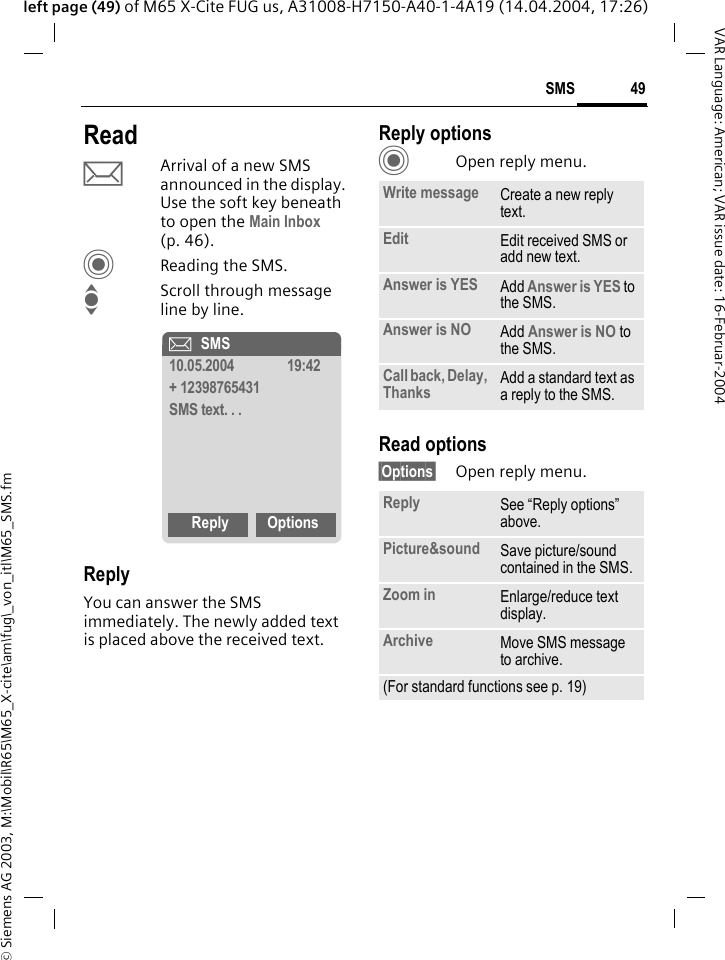 &copy; Siemens AG 2003, M:\Mobil\R65\M65_X-cite\am\fug\_von_itl\M65_SMS.fm49SMSVAR Language: American; VAR issue date: 16-Februar-2004left page (49) of M65 X-Cite FUG us, A31008-H7150-A40-1-4A19 (14.04.2004, 17:26)ReadpArrival of a new SMS announced in the display. Use the soft key beneath to open the Main Inbox (p. 46).CReading the SMS.IScroll through message line by line.ReplyYou can answer the SMS immediately. The newly added text is placed above the received text.Reply optionsCOpen reply menu.Read options&sect;Options&sect; Open reply menu.&ccedil;SMS10.05.2004 19:42+ 12398765431SMS text. . .Reply OptionsWrite message Create a new reply text.Edit Edit received SMS or add new text.Answer is YES Add Answer is YES to the SMS.Answer is NO Add Answer is NO to the SMS.Call back, Delay, Thanks Add a standard text as a reply to the SMS.Reply See &ldquo;Reply options&rdquo; above.Picture&amp;sound Save picture/sound contained in the SMS.Zoom in Enlarge/reduce text display. Archive Move SMS message to archive.(For standard functions see p. 19)
