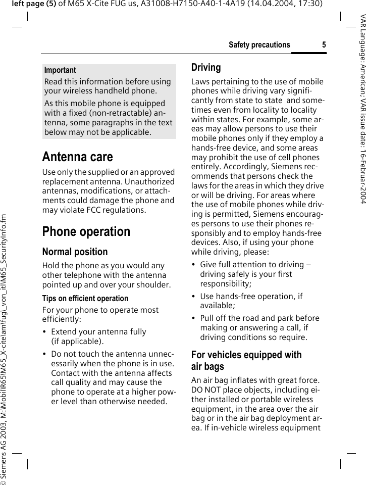 &copy; Siemens AG 2003, M:\Mobil\R65\M65_X-cite\am\fug\_von_itl\M65_SecurityInfo.fm5Safety precautionsVAR Language: American; VAR issue date: 16-Februar-2004left page (5) of M65 X-Cite FUG us, A31008-H7150-A40-1-4A19 (14.04.2004, 17:30)Antenna careUse only the supplied or an approved replacement antenna. Unauthorized antennas, modifications, or attach-ments could damage the phone and may violate FCC regulations.Phone operationNormal positionHold the phone as you would any other telephone with the antenna pointed up and over your shoulder.Tips on efficient operationFor your phone to operate most efficiently:&bull; Extend your antenna fully (if applicable).&bull; Do not touch the antenna unnec-essarily when the phone is in use. Contact with the antenna affects call quality and may cause the phone to operate at a higher pow-er level than otherwise needed.DrivingLaws pertaining to the use of mobile phones while driving vary signifi-cantly from state to state  and some-times even from locality to locality within states. For example, some ar-eas may allow persons to use their mobile phones only if they employ a hands-free device, and some areas may prohibit the use of cell phones entirely. Accordingly, Siemens rec-ommends that persons check the laws for the areas in which they drive or will be driving. For areas where the use of mobile phones while driv-ing is permitted, Siemens encourag-es persons to use their phones re-sponsibly and to employ hands-free devices. Also, if using your phone while driving, please:&bull; Give full attention to driving &ndash; driving safely is your first responsibility;&bull; Use hands-free operation, if available;&bull; Pull off the road and park before making or answering a call, if driving conditions so require.For vehicles equipped with air bagsAn air bag inflates with great force. DO NOT place objects, including ei-ther installed or portable wireless equipment, in the area over the air bag or in the air bag deployment ar-ea. If in-vehicle wireless equipment ImportantRead this information before using your wireless handheld phone.As this mobile phone is equipped with a fixed (non-retractable) an-tenna, some paragraphs in the text below may not be applicable. 
