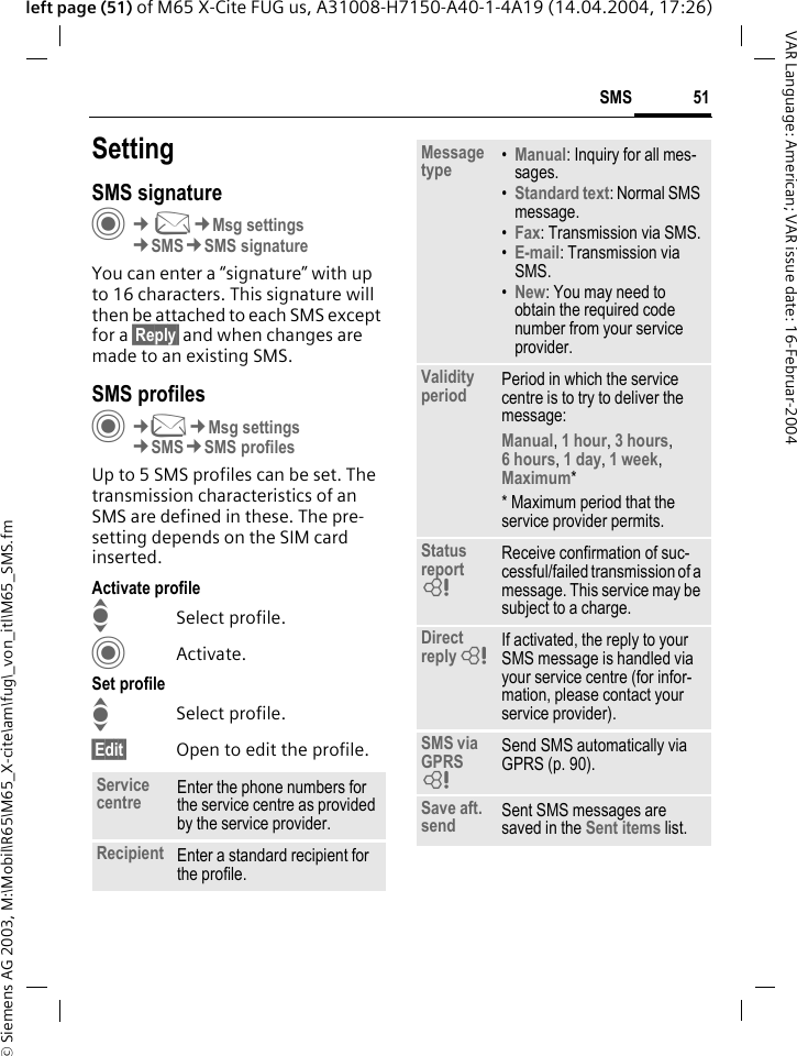 &copy; Siemens AG 2003, M:\Mobil\R65\M65_X-cite\am\fug\_von_itl\M65_SMS.fm51SMSVAR Language: American; VAR issue date: 16-Februar-2004left page (51) of M65 X-Cite FUG us, A31008-H7150-A40-1-4A19 (14.04.2004, 17:26)SettingSMS signatureC&cent;M&cent;Msg settings&cent;SMS&cent;SMS signatureYou can enter a &ldquo;signature&rdquo; with up to 16 characters. This signature will then be attached to each SMS except for a &sect;Reply&sect; and when changes are made to an existing SMS.SMS profilesC&cent;M&cent;Msg settings&cent;SMS&cent;SMS profilesUp to 5 SMS profiles can be set. The transmission characteristics of an SMS are defined in these. The pre-setting depends on the SIM card inserted.Activate profileISelect profile.CActivate.Set profileISelect profile.&sect;Edit&sect; Open to edit the profile.Service centre Enter the phone numbers for the service centre as provided by the service provider.Recipient Enter a standard recipient for the profile.Message type &bull;Manual: Inquiry for all mes-sages.&bull;Standard text: Normal SMS message.&bull;Fax: Transmission via SMS.&bull;E-mail: Transmission via SMS.&bull;New: You may need to obtain the required code number from your service provider.Validity period Period in which the service centre is to try to deliver the message:Manual, 1 hour, 3 hours,6 hours, 1 day, 1 week,Maximum* * Maximum period that the service provider permits.Status report = Receive confirmation of suc-cessful/failed transmission of a message. This service may be subject to a charge.Direct reply = If activated, the reply to your SMS message is handled via your service centre (for infor-mation, please contact your service provider).SMS via GPRS = Send SMS automatically via GPRS (p. 90).Save aft. send Sent SMS messages are saved in the Sent items list.