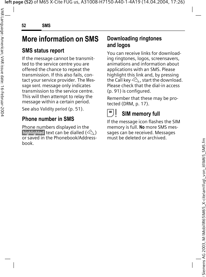 &copy; Siemens AG 2003, M:\Mobil\R65\M65_X-cite\am\fug\_von_itl\M65_SMS.fmSMS52VAR Language: American; VAR issue date: 16-Februar-2004left page (52) of M65 X-Cite FUG us, A31008-H7150-A40-1-4A19 (14.04.2004, 17:26)More information on SMSSMS status reportIf the message cannot be transmit-ted to the service centre you are offered the chance to repeat the transmission. If this also fails, con-tact your service provider. The Mes-sage sent. message only indicates transmission to the service centre. This will then attempt to relay the message within a certain period.See also Validity period (p. 51).Phone number in SMSPhone numbers displayed in the &sect;highlighted&sect; text can be dialled (A) or saved in the Phonebook/Address-book.Downloading ringtones and logosYou can receive links for download-ing ringtones, logos, screensavers, animations and information about applications with an SMS. Please highlight this link and, by pressing the Call key A, start the download. Please check that the dial-in access (p. 91) is configured.Remember that these may be pro-tected (DRM, p. 17).&atilde; SIM memory fullIf the message icon flashes the SIM memory is full. No more SMS mes-sages can be received. Messages must be deleted or archived.