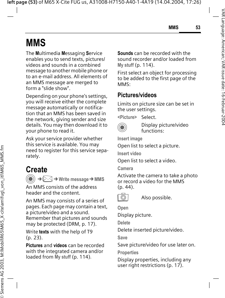 &copy; Siemens AG 2003, M:\Mobil\R65\M65_X-cite\am\fug\_von_itl\M65_MMS.fm53MMSVAR Language: American; VAR issue date: 16-Februar-2004left page (53) of M65 X-Cite FUG us, A31008-H7150-A40-1-4A19 (14.04.2004, 17:26)MMSThe Multimedia Messaging Service enables you to send texts, pictures/videos and sounds in a combined message to another mobile phone or to an e-mail address. All elements of an MMS message are merged to form a "slide show".Depending on your phone's settings, you will receive either the complete message automatically or notifica-tion that an MMS has been saved in the network, giving sender and size details. You may then download it to your phone to read it. Ask your service provider whether this service is available. You may need to register for this service sepa-rately.Create C&cent;M&cent;Write message&cent;MMSAn MMS consists of the address header and the content. An MMS may consists of a series of pages. Each page may contain a text, a picture/video and a sound. Remember that pictures and sounds may be protected (DRM, p. 17).Write texts with the help of T9 (p. 23).Pictures and videos can be recorded with the integrated camera and/or loaded from My stuff (p. 114).Sounds can be recorded with the sound recorder and/or loaded from My stuff (p. 114). First select an object for processing to be added to the first page of the MMS:Pictures/videosLimits on picture size can be set in the user settings.<Picture> Select.CDisplay picture/video functions:Insert imageOpen list to select a picture.Insert videoOpen list to select a video.CameraActivate the camera to take a photo or record a video for the MMS (p. 44). RAlso possible.OpenDisplay picture.DeleteDelete inserted picture/video.SaveSave picture/video for use later on.PropertiesDisplay properties, including any user right restrictions (p. 17).