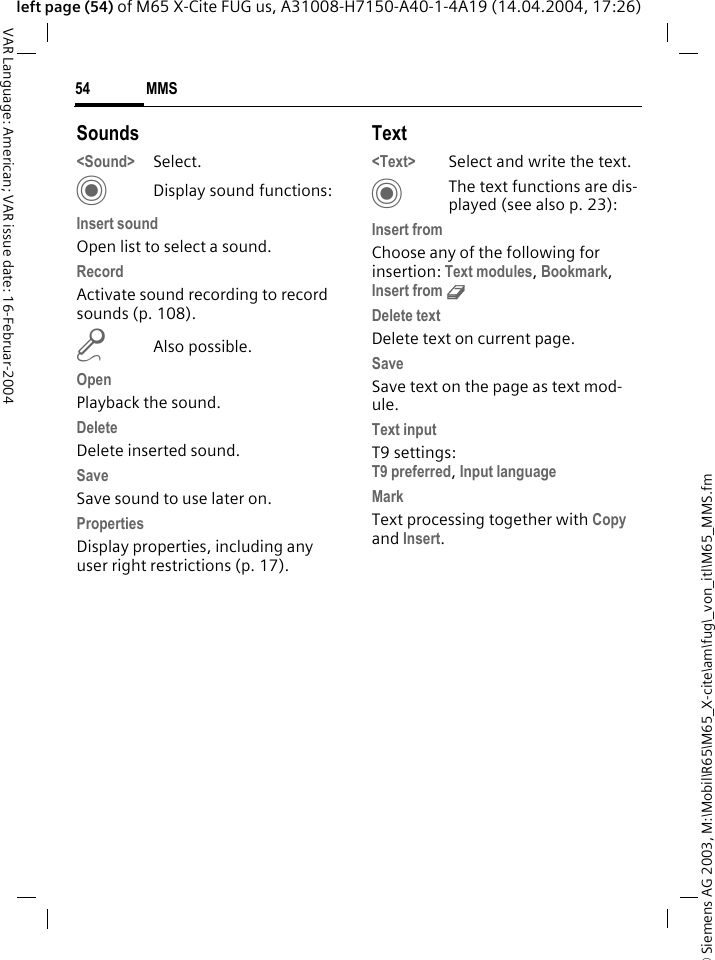 &copy; Siemens AG 2003, M:\Mobil\R65\M65_X-cite\am\fug\_von_itl\M65_MMS.fmMMS54VAR Language: American; VAR issue date: 16-Februar-2004left page (54) of M65 X-Cite FUG us, A31008-H7150-A40-1-4A19 (14.04.2004, 17:26)Sounds<Sound> Select. CDisplay sound functions:Insert soundOpen list to select a sound.RecordActivate sound recording to record sounds (p. 108).mAlso possible.OpenPlayback the sound.DeleteDelete inserted sound.SaveSave sound to use later on.PropertiesDisplay properties, including any user right restrictions (p. 17).Text<Text> Select and write the text.CThe text functions are dis-played (see also p. 23):Insert fromChoose any of the following for insertion: Text modules, Bookmark, Insert from d Delete textDelete text on current page.SaveSave text on the page as text mod-ule.Text inputT9 settings:T9 preferred, Input languageMarkText processing together with Copy and Insert.