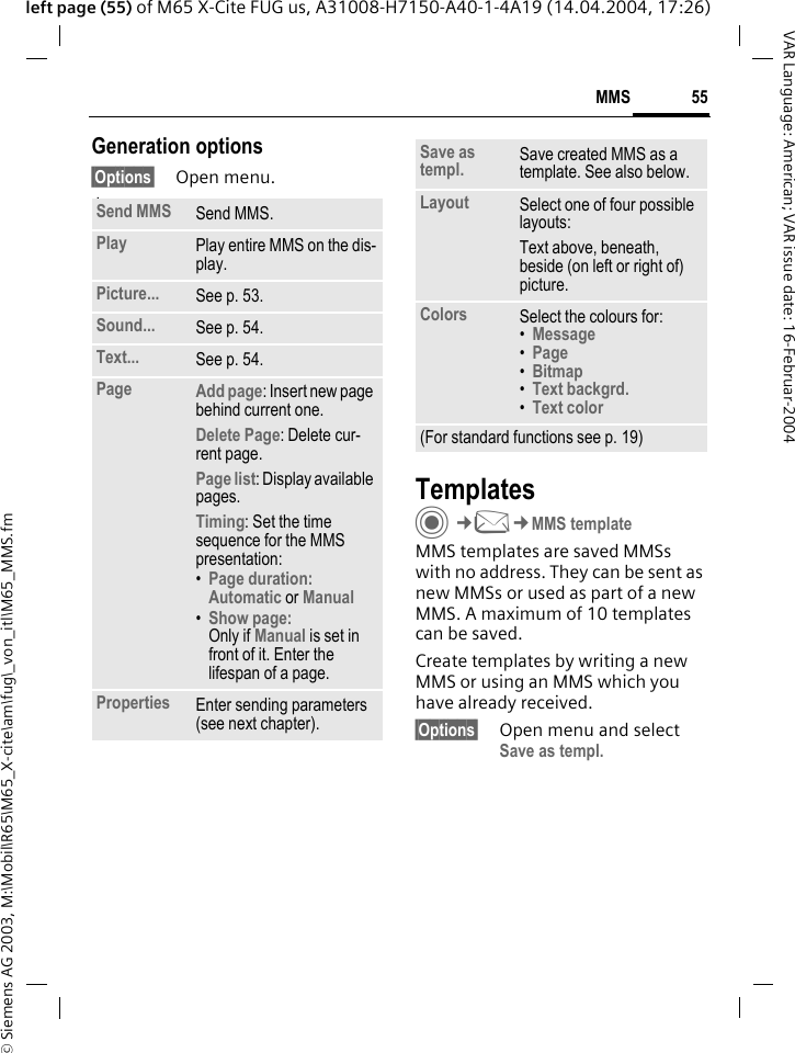 &copy; Siemens AG 2003, M:\Mobil\R65\M65_X-cite\am\fug\_von_itl\M65_MMS.fm55MMSVAR Language: American; VAR issue date: 16-Februar-2004left page (55) of M65 X-Cite FUG us, A31008-H7150-A40-1-4A19 (14.04.2004, 17:26)Generation options&sect;Options&sect; Open menu. lawTemplatesC&cent;M&cent;MMS templateMMS templates are saved MMSs with no address. They can be sent as new MMSs or used as part of a new MMS. A maximum of 10 templates can be saved.Create templates by writing a new MMS or using an MMS which you have already received. &sect;Options&sect; Open menu and select Save as templ.Send MMS Send MMS.Play Play entire MMS on the dis-play.Picture... See p. 53.Sound... See p. 54.Text... See p. 54.Page Add page: Insert new page behind current one.Delete Page: Delete cur-rent page.Page list: Display available pages.Timing: Set the time sequence for the MMS presentation:&bull;Page duration:Automatic or Manual &bull;Show page:Only if Manual is set in front of it. Enter the lifespan of a page.Properties Enter sending parameters (see next chapter).Save as templ. Save created MMS as a template. See also below.Layout Select one of four possible layouts:Text above, beneath, beside (on left or right of) picture.Colors Select the colours for:&bull;Message &bull;Page &bull;Bitmap &bull;Text backgrd. &bull;Text color (For standard functions see p. 19)