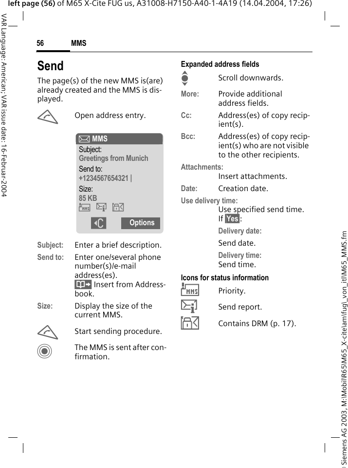 &copy; Siemens AG 2003, M:\Mobil\R65\M65_X-cite\am\fug\_von_itl\M65_MMS.fmMMS56VAR Language: American; VAR issue date: 16-Februar-2004left page (56) of M65 X-Cite FUG us, A31008-H7150-A40-1-4A19 (14.04.2004, 17:26)SendThe page(s) of the new MMS is(are) already created and the MMS is dis-played.AOpen address entry.Subject: Enter a brief description.Send to: Enter one/several phone number(s)/e-mail address(es). &Iuml; Insert from Address-book.Size: Display the size of the current MMS.AStart sending procedure. CThe MMS is sent after con-firmation.Expanded address fieldsIScroll downwards.More: Provide additional address fields.Cc: Address(es) of copy recip-ient(s).Bcc: Address(es) of copy recip-ient(s) who are not visible to the other recipients.Attachments:Insert attachments.Date: Creation date.Use delivery time:Use specified send time. If &sect;Yes&sect;:Delivery date:Send date.Delivery time:Send time.Icons for status information&THORN;Priority.&szlig;Send report.&aacute;Contains DRM (p. 17). &ccedil; MMSSubject:Greetings from MunichSend to:+1234567654321 |Size:85 KB&THORN;&szlig;&aacute; ]Options