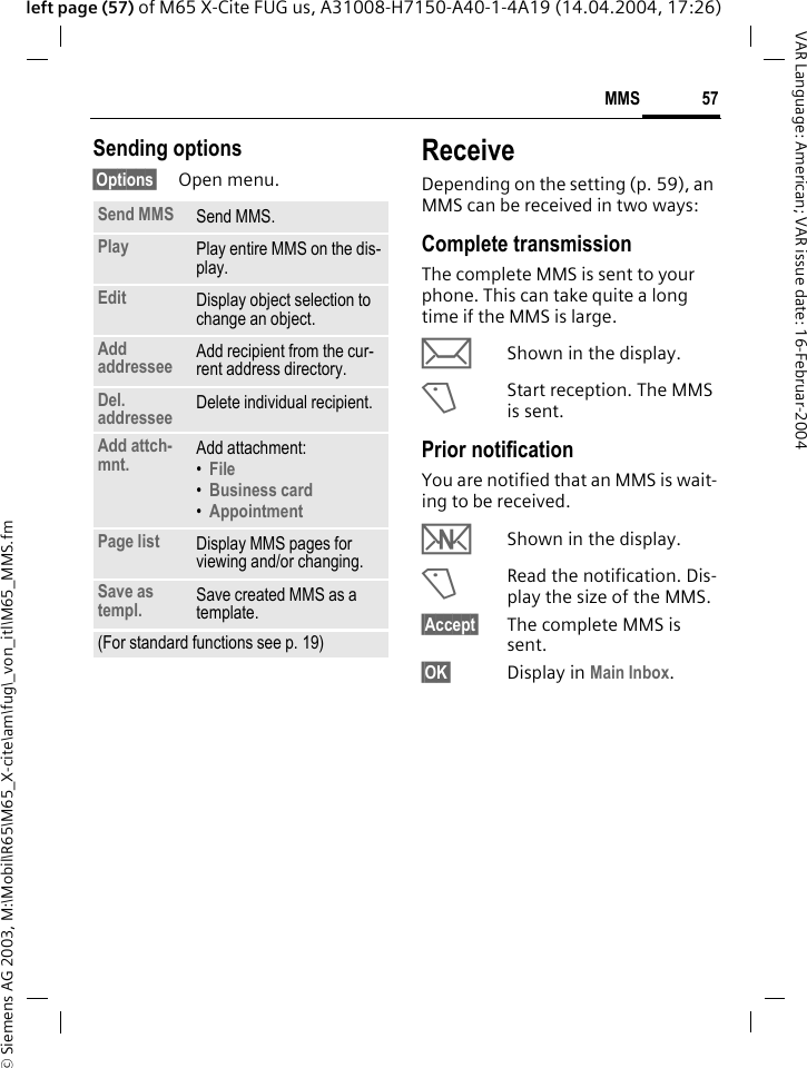 &copy; Siemens AG 2003, M:\Mobil\R65\M65_X-cite\am\fug\_von_itl\M65_MMS.fm57MMSVAR Language: American; VAR issue date: 16-Februar-2004left page (57) of M65 X-Cite FUG us, A31008-H7150-A40-1-4A19 (14.04.2004, 17:26)Sending options&sect;Options&sect; Open menu.ReceiveDepending on the setting (p. 59), an MMS can be received in two ways:Complete transmissionThe complete MMS is sent to your phone. This can take quite a long time if the MMS is large.&ccedil;Shown in the display.<Start reception. The MMS is sent.Prior notificationYou are notified that an MMS is wait-ing to be received.wShown in the display.<Read the notification. Dis-play the size of the MMS.&sect;Accept&sect; The complete MMS is sent.&sect;OK&sect; Display in Main Inbox.Send MMS Send MMS.Play Play entire MMS on the dis-play.Edit Display object selection to change an object.Add addressee Add recipient from the cur-rent address directory.Del. addressee Delete individual recipient.Add attch-mnt. Add attachment:&bull;File &bull;Business card &bull;Appointment Page list Display MMS pages for viewing and/or changing.Save as templ. Save created MMS as a template.(For standard functions see p. 19)