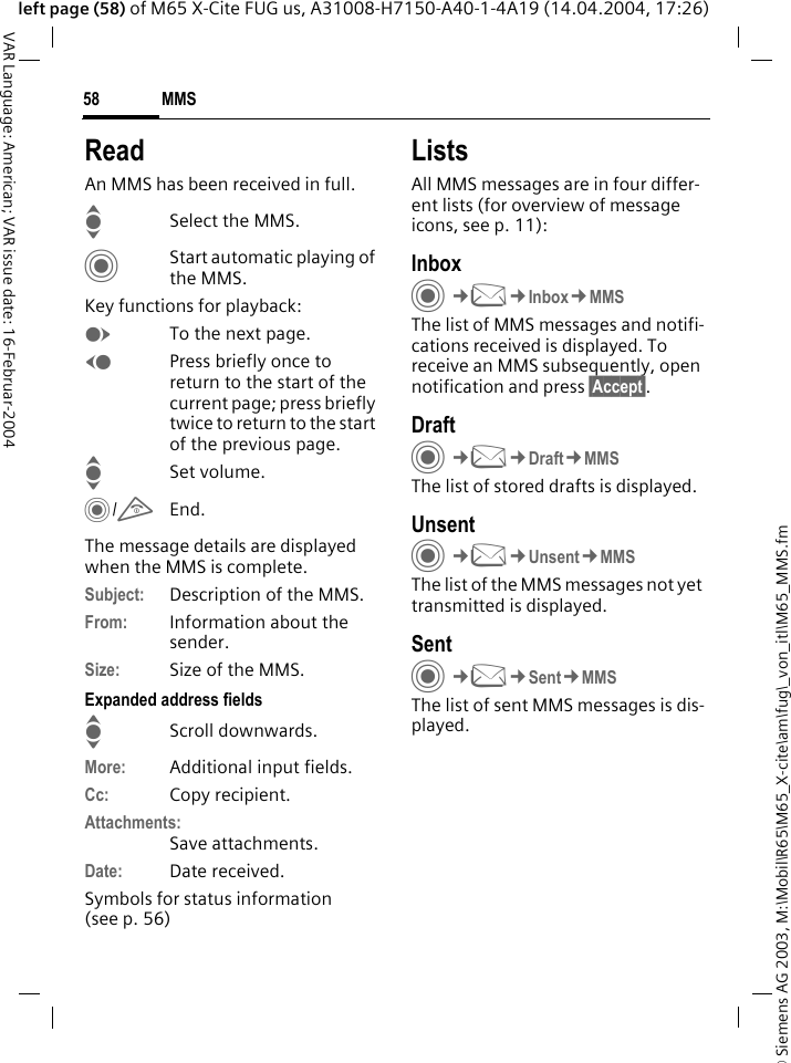 &copy; Siemens AG 2003, M:\Mobil\R65\M65_X-cite\am\fug\_von_itl\M65_MMS.fmMMS58VAR Language: American; VAR issue date: 16-Februar-2004left page (58) of M65 X-Cite FUG us, A31008-H7150-A40-1-4A19 (14.04.2004, 17:26)ReadAn MMS has been received in full.ISelect the MMS.CStart automatic playing of the MMS.Key functions for playback:ETo the next page.DPress briefly once to return to the start of the current page; press briefly twice to return to the start of the previous page.ISet volume.C/BEnd.The message details are displayed when the MMS is complete.Subject: Description of the MMS.From: Information about the sender.Size: Size of the MMS.Expanded address fieldsIScroll downwards.More: Additional input fields.Cc: Copy recipient.Attachments:Save attachments.Date: Date received.Symbols for status information (see p. 56)ListsAll MMS messages are in four differ-ent lists (for overview of message icons, see p. 11):InboxC&cent;M&cent;Inbox&cent;MMSThe list of MMS messages and notifi-cations received is displayed. To receive an MMS subsequently, open notification and press &sect;Accept&sect;. DraftC&cent;M&cent;Draft&cent;MMSThe list of stored drafts is displayed.UnsentC&cent;M&cent;Unsent&cent;MMSThe list of the MMS messages not yet transmitted is displayed.SentC&cent;M&cent;Sent&cent;MMSThe list of sent MMS messages is dis-played.
