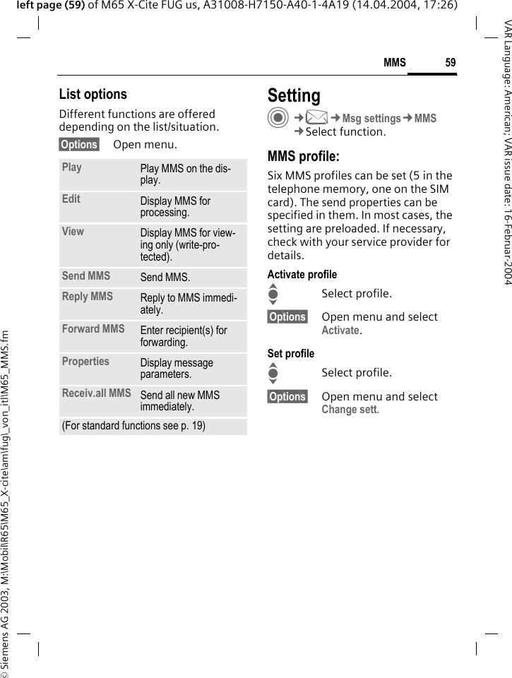 &copy; Siemens AG 2003, M:\Mobil\R65\M65_X-cite\am\fug\_von_itl\M65_MMS.fm59MMSVAR Language: American; VAR issue date: 16-Februar-2004left page (59) of M65 X-Cite FUG us, A31008-H7150-A40-1-4A19 (14.04.2004, 17:26)List optionsDifferent functions are offered depending on the list/situation.&sect;Options&sect; Open menu.SettingC&cent;M&cent;Msg settings&cent;MMS&cent;Select function.MMS profile:Six MMS profiles can be set (5 in the telephone memory, one on the SIM card). The send properties can be specified in them. In most cases, the setting are preloaded. If necessary, check with your service provider for details.Activate profileISelect profile.&sect;Options&sect; Open menu and select Activate.Set profileISelect profile.&sect;Options&sect; Open menu and select Change sett.Play Play MMS on the dis-play.Edit Display MMS for processing.View Display MMS for view-ing only (write-pro-tected).Send MMS Send MMS.Reply MMS Reply to MMS immedi-ately.Forward MMS Enter recipient(s) for forwarding.Properties Display message parameters.Receiv.all MMS Send all new MMS immediately.(For standard functions see p. 19)