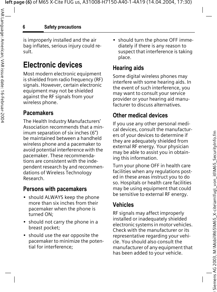 &copy; Siemens AG 2003, M:\Mobil\R65\M65_X-cite\am\fug\_von_itl\M65_SecurityInfo.fmSafety precautions6VAR Language: American; VAR issue date: 16-Februar-2004left page (6) of M65 X-Cite FUG us, A31008-H7150-A40-1-4A19 (14.04.2004, 17:30)is improperly installed and the air bag inflates, serious injury could re-sult.Electronic devicesMost modern electronic equipment is shielded from radio frequency (RF) signals. However, certain electronic equipment may not be shielded against the RF signals from your wireless phone.PacemakersThe Health Industry Manufacturers' Association recommends that a min-imum separation of six inches (6") be maintained between a handheld wireless phone and a pacemaker to avoid potential interference with the pacemaker. These recommenda-tions are consistent with the inde-pendent research by and recommen-dations of Wireless Technology Research.Persons with pacemakers&bull; should ALWAYS keep the phone more than six inches from their pacemaker when the phone is turned ON;&bull; should not carry the phone in a breast pocket;&bull; should use the ear opposite the pacemaker to minimize the poten-tial for interference;&bull; should turn the phone OFF imme-diately if there is any reason to suspect that interference is taking place.Hearing aids Some digital wireless phones may interfere with some hearing aids. In the event of such interference, you may want to consult your service provider or your hearing aid manu-facturer to discuss alternatives.Other medical devicesIf you use any other personal medi-cal devices, consult the manufactur-ers of your devices to determine if they are adequately shielded from external RF energy. Your physician may be able to assist you in obtain-ing this information.Turn your phone OFF in health care facilities when any regulations post-ed in these areas instruct you to do so. Hospitals or health care facilities may be using equipment that could be sensitive to external RF energy.VehiclesRF signals may affect improperly installed or inadequately shielded electronic systems in motor vehicles. Check with the manufacturer or its representative regarding your vehi-cle. You should also consult the manufacturer of any equipment that has been added to your vehicle.