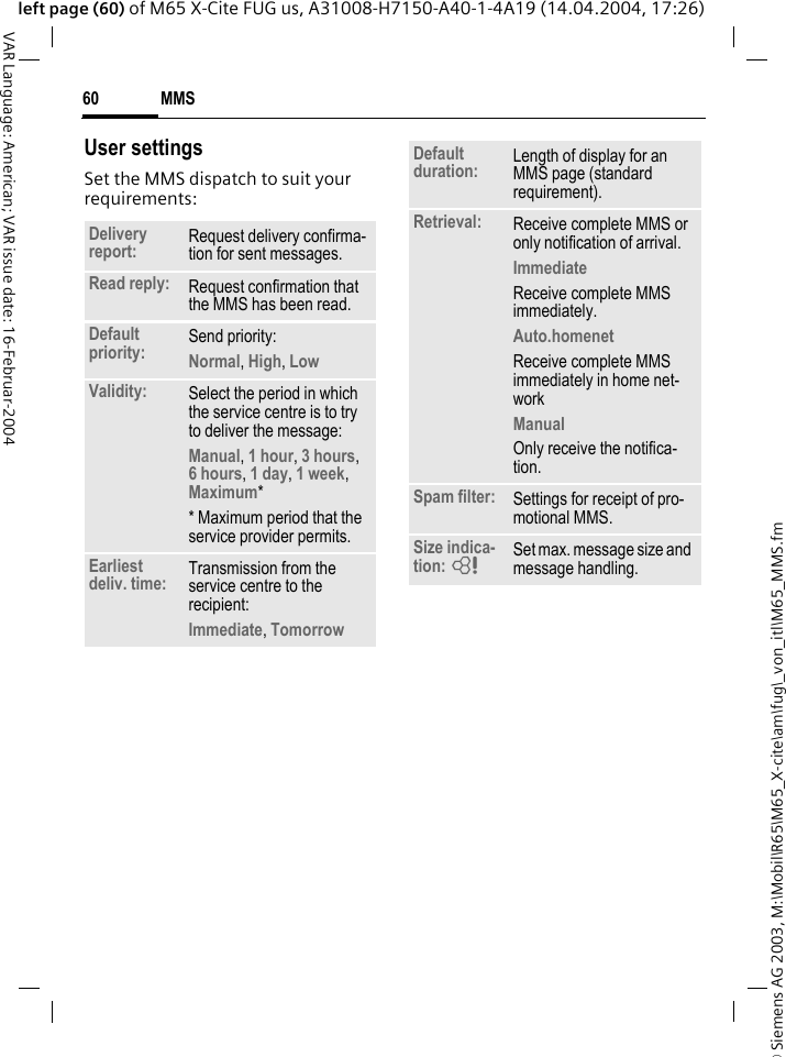 &copy; Siemens AG 2003, M:\Mobil\R65\M65_X-cite\am\fug\_von_itl\M65_MMS.fmMMS60VAR Language: American; VAR issue date: 16-Februar-2004left page (60) of M65 X-Cite FUG us, A31008-H7150-A40-1-4A19 (14.04.2004, 17:26)User settingsSet the MMS dispatch to suit your requirements: Delivery report: Request delivery confirma-tion for sent messages.Read reply: Request confirmation that the MMS has been read.Default priority: Send priority: Normal, High, Low Validity: Select the period in which the service centre is to try to deliver the message:Manual, 1 hour, 3 hours,6 hours, 1 day, 1 week, Maximum* * Maximum period that the service provider permits.Earliest deliv. time: Transmission from the service centre to the recipient:Immediate, Tomorrow Default duration: Length of display for an MMS page (standard requirement).Retrieval: Receive complete MMS or only notification of arrival.Immediate Receive complete MMS immediately.Auto.homenet Receive complete MMS immediately in home net-workManual Only receive the notifica-tion.Spam filter: Settings for receipt of pro-motional MMS.Size indica-tion: = Set max. message size and message handling.