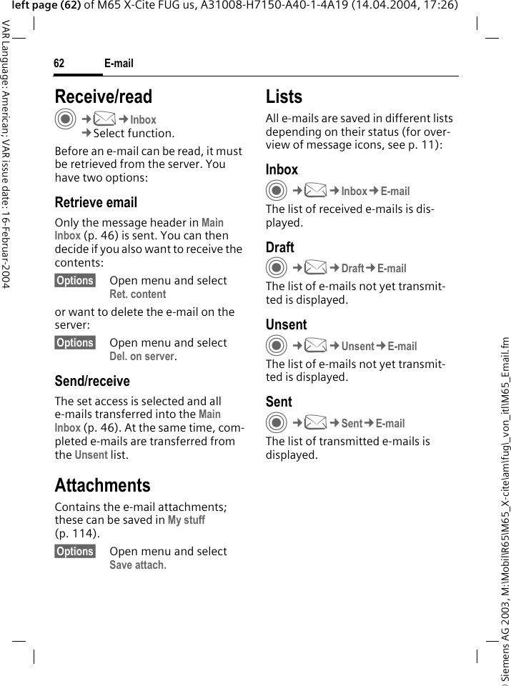 &copy; Siemens AG 2003, M:\Mobil\R65\M65_X-cite\am\fug\_von_itl\M65_Email.fmE-mail62VAR Language: American; VAR issue date: 16-Februar-2004left page (62) of M65 X-Cite FUG us, A31008-H7150-A40-1-4A19 (14.04.2004, 17:26)Receive/readC&cent;M&cent;Inbox&cent;Select function.Before an e-mail can be read, it must be retrieved from the server. You have two options:Retrieve emailOnly the message header in Main Inbox (p. 46) is sent. You can then decide if you also want to receive the contents:&sect;Options&sect; Open menu and select Ret. contentor want to delete the e-mail on the server:&sect;Options&sect; Open menu and select Del. on server.Send/receiveThe set access is selected and all e-mails transferred into the Main Inbox (p. 46). At the same time, com-pleted e-mails are transferred from the Unsent list. AttachmentsContains the e-mail attachments; these can be saved in My stuff (p. 114).&sect;Options&sect; Open menu and select Save attach. ListsAll e-mails are saved in different lists depending on their status (for over-view of message icons, see p. 11):InboxC&cent;M&cent;Inbox&cent;E-mailThe list of received e-mails is dis-played. DraftC&cent;M&cent;Draft&cent;E-mailThe list of e-mails not yet transmit-ted is displayed.UnsentC&cent;M&cent;Unsent&cent;E-mailThe list of e-mails not yet transmit-ted is displayed. SentC&cent;M&cent;Sent&cent;E-mailThe list of transmitted e-mails is displayed.
