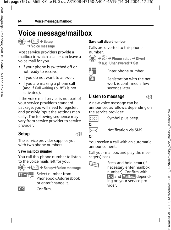 &copy; Siemens AG 2003, M:\Mobil\R65\M65_X-cite\am\fug\_von_itl\M65_Mailbox.fmVoice message/mailbox64VAR Language: American; VAR issue date: 16-Februar-2004left page (64) of M65 X-Cite FUG us, A31008-H7150-A40-1-4A19 (14.04.2004, 17:26)Voice message/mailboxC&cent;M&cent;Setup &cent;Voice messageMost service providers provide a mailbox in which a caller can leave a voice mail for you &bull; if your phone is switched off or not ready to receive,&bull; if you do not want to answer,&bull; if you are making a phone call (and if Call waiting (p. 85) is not activated).If the voice mail service is not part of your service provider's standard package, you will need to register, and possibly input the settings man-ually. The following sequence may vary from service provider to service provider.Setup bThe service provider supplies you with two phone numbers:Save mailbox numberYou call this phone number to listen to the voice mails left for you. C&cent;M&cent;Setup&cent;Voice message&Iuml;/JSelect number from Phonebook/Addressbook or enter/change it. &sect;OK&sect; Confirm.Save call divert numberCalls are diverted to this phone number. C&cent;T&cent;Phone setup&cent;Divert &cent;e.g. Unanswered&cent;SetJEnter phone number.&sect;OK&sect; Registration with the net-work is confirmed a few seconds later.Listen to message bA new voice message can be announced as follows, depending on the service provider:&Agrave;Symbol plus beep.Or&ccedil;Notification via SMS.OrYou receive a call with an automatic announcement.Call your mailbox and play the mes-sage(s) back.1Press and hold down (if necessary enter mailbox number). Confirm with &sect;OK&sect; and &sect;Mailbox&sect; depend-ing on your service pro-vider.