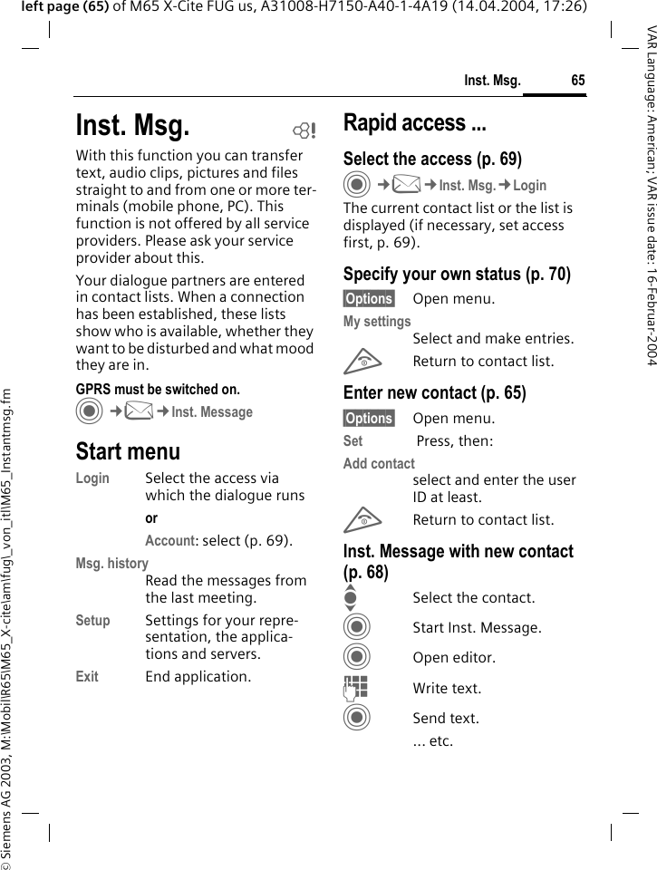 &copy; Siemens AG 2003, M:\Mobil\R65\M65_X-cite\am\fug\_von_itl\M65_Instantmsg.fm65Inst. Msg.VAR Language: American; VAR issue date: 16-Februar-2004left page (65) of M65 X-Cite FUG us, A31008-H7150-A40-1-4A19 (14.04.2004, 17:26)Inst. Msg. bWith this function you can transfer  text, audio clips, pictures and files straight to and from one or more ter-minals (mobile phone, PC). This function is not offered by all service providers. Please ask your service provider about this.Your dialogue partners are entered in contact lists. When a connection has been established, these lists show who is available, whether they want to be disturbed and what mood they are in.  GPRS must be switched on.C&cent;M&cent;Inst. MessageStart menuLogin Select the access via which the dialogue runsor Account: select (p. 69).Msg. historyRead the messages from the last meeting.Setup Settings for your repre-sentation, the applica-tions and servers.Exit End application.Rapid access ...Select the access (p. 69)C&cent;M&cent;Inst. Msg.&cent;LoginThe current contact list or the list is displayed (if necessary, set access first, p. 69).Specify your own status (p. 70)&sect;Options&sect; Open menu.My settingsSelect and make entries. BReturn to contact list.Enter new contact (p. 65)&sect;Options&sect; Open menu.Set  Press, then:Add contactselect and enter the user ID at least.BReturn to contact list.Inst. Message with new contact (p. 68)ISelect the contact.CStart Inst. Message.COpen editor.JWrite text. CSend text.... etc. 