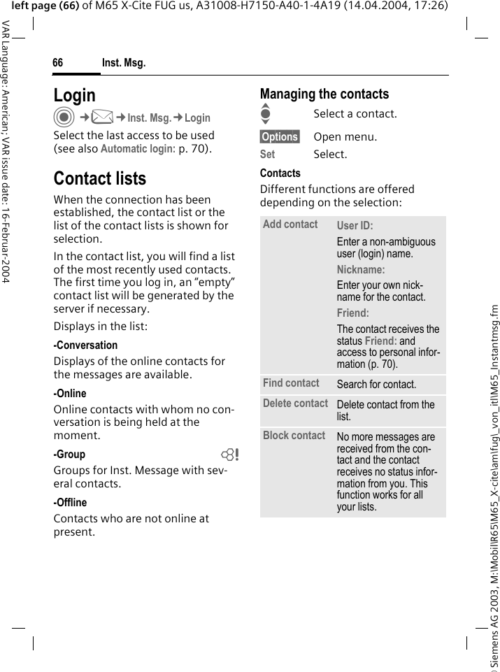 &copy; Siemens AG 2003, M:\Mobil\R65\M65_X-cite\am\fug\_von_itl\M65_Instantmsg.fmInst. Msg.66VAR Language: American; VAR issue date: 16-Februar-2004left page (66) of M65 X-Cite FUG us, A31008-H7150-A40-1-4A19 (14.04.2004, 17:26)LoginC&cent;M&cent;Inst. Msg.&cent;LoginSelect the last access to be used (see also Automatic login: p. 70).Contact listsWhen the connection has been established, the contact list or the list of the contact lists is shown for selection.In the contact list, you will find a list of the most recently used contacts. The first time you log in, an &ldquo;empty&rdquo; contact list will be generated by the server if necessary.Displays in the list:-ConversationDisplays of the online contacts for the messages are available.-OnlineOnline contacts with whom no con-versation is being held at the moment.-Group bGroups for Inst. Message with sev-eral contacts.-OfflineContacts who are not online at present.Managing the contactsISelect a contact.&sect;Options&sect; Open menu.Set Select. ContactsDifferent functions are offered depending on the selection:Add contact User ID: Enter a non-ambiguous user (login) name.Nickname: Enter your own nick-name for the contact.Friend: The contact receives the status Friend: and access to personal infor-mation (p. 70).Find contact Search for contact.Delete contact Delete contact from the list.Block contact No more messages are received from the con-tact and the contact receives no status infor-mation from you. This function works for all your lists.