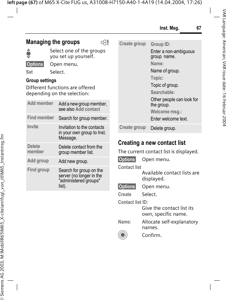 &copy; Siemens AG 2003, M:\Mobil\R65\M65_X-cite\am\fug\_von_itl\M65_Instantmsg.fm67Inst. Msg.VAR Language: American; VAR issue date: 16-Februar-2004left page (67) of M65 X-Cite FUG us, A31008-H7150-A40-1-4A19 (14.04.2004, 17:26)Managing the groups bISelect one of the groups you set up yourself.&sect;Options&sect; Open menu.Set Select. Group settingsDifferent functions are offered depending on the selection:Creating a new contact listThe current contact list is displayed.&sect;Options&sect; Open menu.Contact listAvailable contact lists are displayed. &sect;Options&sect; Open menu.Create Select. Contact list ID:Give the contact list its own, specific name.Name: Allocate self-explanatory names.CConfirm.Add member Add a new group member, see also Add contact Find member Search for group member.Invite Invitation to the contacts in your own group to Inst. Message.Delete member Delete contact from the group member list.Add group Add new group.Find group Search for group on the server (no longer in the "administered groups" list). Create group Group ID: Enter a non-ambiguous group  name.Name: Name of group.Topic: Topic of group.Searchable: Other people can look for the group.Welcome msg.: Enter welcome text.Create group Delete group.