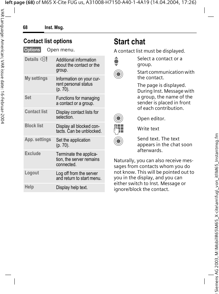 &copy; Siemens AG 2003, M:\Mobil\R65\M65_X-cite\am\fug\_von_itl\M65_Instantmsg.fmInst. Msg.68VAR Language: American; VAR issue date: 16-Februar-2004left page (68) of M65 X-Cite FUG us, A31008-H7150-A40-1-4A19 (14.04.2004, 17:26)Contact list options&sect;Options&sect; Open menu.Start chatA contact list must be displayed.ISelect a contact or a group. CStart communication with the contact. The page is displayed.  During Inst. Message with a group, the name of the sender is placed in front of each contribution.COpen editor.JWrite text CSend text. The text appears in the chat soon afterwards.Naturally, you can also receive mes-sages from contacts whom you do not know. This will be pointed out to you in the display, and you can either switch to Inst. Message or ignore/block the contact. Details =Additional information about the contact or the group.My settings Information on your cur-rent personal status (p. 70).Set Functions for managing a contact or a group.Contact list Display contact lists for selection.Block list Display all blocked con-tacts. Can be unblocked.App. settings Set the application (p. 70).Exclude Terminate the applica-tion, the server remains connected.Logout Log off from the server and return to start menu.Help Display help text.