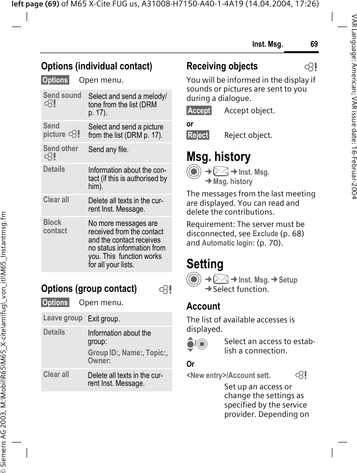 &copy; Siemens AG 2003, M:\Mobil\R65\M65_X-cite\am\fug\_von_itl\M65_Instantmsg.fm69Inst. Msg.VAR Language: American; VAR issue date: 16-Februar-2004left page (69) of M65 X-Cite FUG us, A31008-H7150-A40-1-4A19 (14.04.2004, 17:26)Options (individual contact)&sect;Options&sect; Open menu.Options (group contact) b&sect;Options&sect; Open menu.Receiving objects bYou will be informed in the display if sounds or pictures are sent to you during a dialogue. &sect;Accept&sect; Accept object.or&sect;Reject&sect; Reject object.Msg. historyC&cent;M&cent;Inst. Msg.&cent;Msg. historyThe messages from the last meeting are displayed. You can read and delete the contributions.Requirement: The server must be disconnected, see Exclude (p. 68) and Automatic login: (p. 70).SettingC&cent;M&cent;Inst. Msg.&cent;Setup&cent;Select function.AccountThe list of available accesses is displayed.I/CSelect an access to estab-lish a connection.Or<New entry>/Account sett.              =Set up an access or change the settings as specified by the service provider. Depending on Send sound =Select and send a melody/tone from the list (DRM p. 17).Send picture =Select and send a picture from the list (DRM p. 17).Send other =Send any file.Details Information about the con-tact (if this is authorised by him).Clear all Delete all texts in the cur-rent Inst. Message.Block contact No more messages are received from the contact and the contact receives no status information from you. This  function works for all your lists.Leave group Exit group.Details Information about the group:Group ID:, Name:, Topic:, Owner: Clear all Delete all texts in the cur-rent Inst. Message.