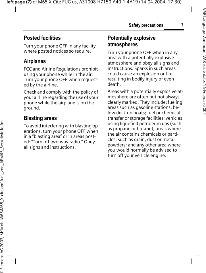 &copy; Siemens AG 2003, M:\Mobil\R65\M65_X-cite\am\fug\_von_itl\M65_SecurityInfo.fm7Safety precautionsVAR Language: American; VAR issue date: 16-Februar-2004left page (7) of M65 X-Cite FUG us, A31008-H7150-A40-1-4A19 (14.04.2004, 17:30)Posted facilitiesTurn your phone OFF in any facility where posted notices so require.AirplanesFCC and Airline Regulations prohibit using your phone while in the air. Turn your phone OFF when request-ed by the airline.Check and comply with the policy of your airline regarding the use of your phone while the airplane is on the ground.Blasting areasTo avoid interfering with blasting op-erations, turn your phone OFF when in a &ldquo;blasting area&rdquo; or in areas post-ed: &ldquo;Turn off two-way radio.&rdquo; Obey all signs and instructions.Potentially explosive atmospheresTurn your phone OFF when in any area with a potentially explosive atmosphere and obey all signs and instructions. Sparks in such areas could cause an explosion or fire resulting in bodily injury or even death.Areas with a potentially explosive at-mosphere are often but not always clearly marked. They include: fueling areas such as gasoline stations; be-low deck on boats; fuel or chemical transfer or storage facilities; vehicles using liquefied petroleum gas (such as propane or butane); areas where the air contains chemicals or parti-cles, such as grain, dust or metal powders; and any other area where you would normally be advised to turn off your vehicle engine.