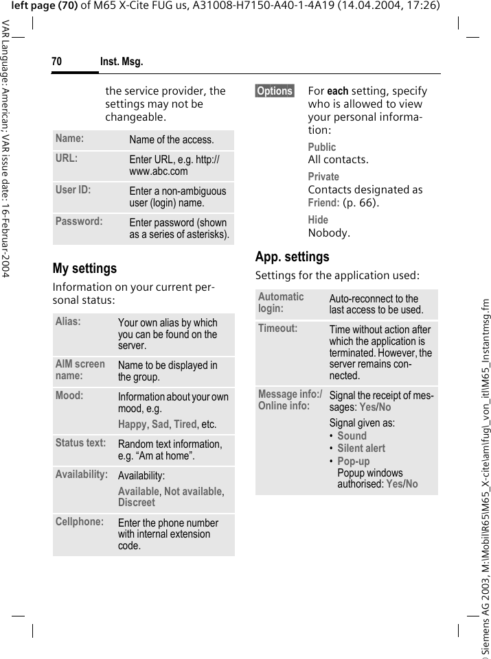 &copy; Siemens AG 2003, M:\Mobil\R65\M65_X-cite\am\fug\_von_itl\M65_Instantmsg.fmInst. Msg.70VAR Language: American; VAR issue date: 16-Februar-2004left page (70) of M65 X-Cite FUG us, A31008-H7150-A40-1-4A19 (14.04.2004, 17:26)the service provider, the settings may not be changeable.My settingsInformation on your current per-sonal status:&sect;Options&sect; For each setting, specify who is allowed to view your personal informa-tion:PublicAll contacts.PrivateContacts designated as Friend: (p. 66).HideNobody.App. settingsSettings for the application used:Name: Name of the access.URL: Enter URL, e.g. http://www.abc.comUser ID: Enter a non-ambiguous user (login) name.Password: Enter password (shown as a series of asterisks).Alias: Your own alias by which you can be found on the server.AIM screen name: Name to be displayed in the group.Mood: Information about your own mood, e.g.Happy, Sad, Tired, etc.Status text: Random text information, e.g. &ldquo;Am at home&rdquo;.Availability: Availability:Available, Not available, Discreet Cellphone: Enter the phone number with internal extension code.Automatic login: Auto-reconnect to the last access to be used.Timeout: Time without action after which the application is terminated. However, the server remains con-nected.Message info:/Online info: Signal the receipt of mes-sages: Yes/No Signal given as:&bull;Sound &bull;Silent alert &bull;Pop-upPopup windows authorised: Yes/No 
