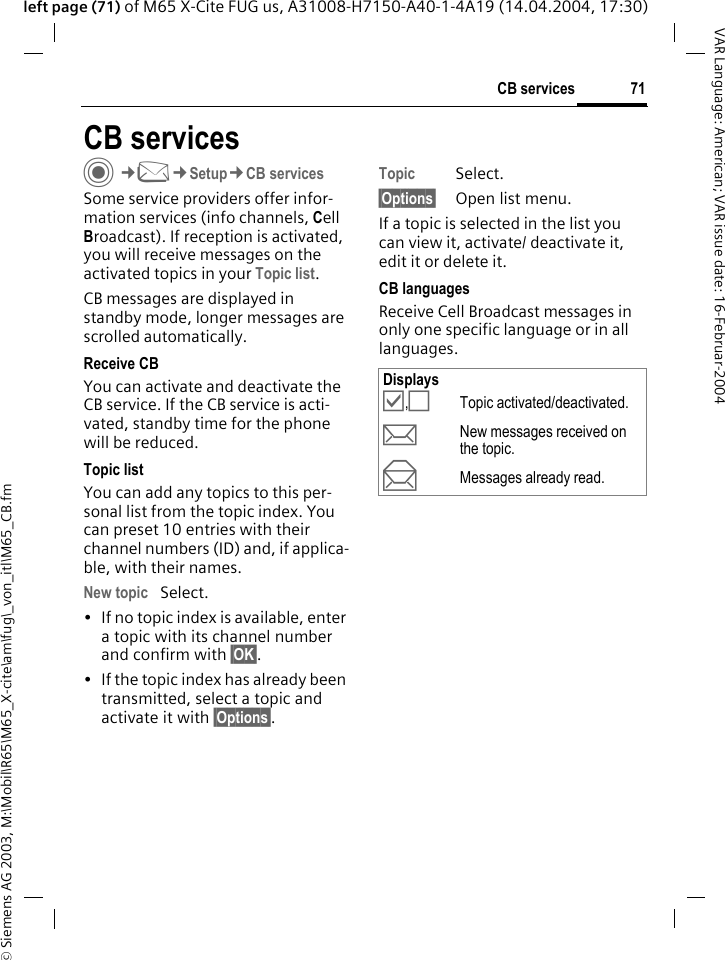 &copy; Siemens AG 2003, M:\Mobil\R65\M65_X-cite\am\fug\_von_itl\M65_CB.fm71CB servicesVAR Language: American; VAR issue date: 16-Februar-2004left page (71) of M65 X-Cite FUG us, A31008-H7150-A40-1-4A19 (14.04.2004, 17:30)CB servicesC&cent;M&cent;Setup&cent;CB servicesSome service providers offer infor-mation services (info channels, Cell Broadcast). If reception is activated, you will receive messages on the activated topics in your Topic list. CB messages are displayed in standby mode, longer messages are scrolled automatically.Receive CBYou can activate and deactivate the CB service. If the CB service is acti-vated, standby time for the phone will be reduced.Topic listYou can add any topics to this per-sonal list from the topic index. You can preset 10 entries with their channel numbers (ID) and, if applica-ble, with their names. New topic Select.&bull; If no topic index is available, enter a topic with its channel number and confirm with &sect;OK&sect;.&bull; If the topic index has already been transmitted, select a topic and activate it with &sect;Options&sect;.Topic Select.&sect;Options&sect; Open list menu.If a topic is selected in the list you can view it, activate/ deactivate it, edit it or delete it.CB languagesReceive Cell Broadcast messages in only one specific language or in all languages.Displays&Ouml;,&Otilde;Topic activated/deactivated.pNew messages received on the topic.qMessages already read.