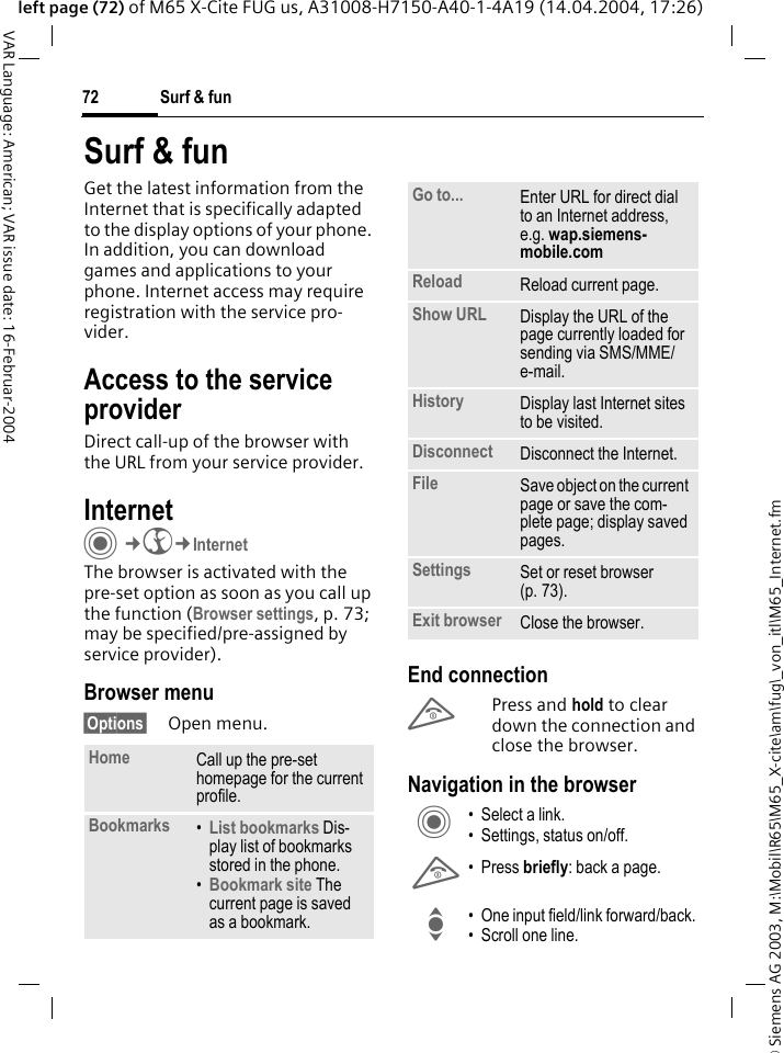 &copy; Siemens AG 2003, M:\Mobil\R65\M65_X-cite\am\fug\_von_itl\M65_Internet.fmSurf &amp; fun72VAR Language: American; VAR issue date: 16-Februar-2004left page (72) of M65 X-Cite FUG us, A31008-H7150-A40-1-4A19 (14.04.2004, 17:26)Surf &amp; funGet the latest information from the Internet that is specifically adapted to the display options of your phone. In addition, you can download games and applications to your phone. Internet access may require registration with the service pro-vider.Access to the service providerDirect call-up of the browser with the URL from your service provider.Internet C&cent;O&cent;InternetThe browser is activated with the pre-set option as soon as you call up the function (Browser settings, p. 73; may be specified/pre-assigned by service provider). Browser menu&sect;Options&sect; Open menu.End connectionB Press and hold to clear down the connection and close the browser.Navigation in the browserHome Call up the pre-set homepage for the current profile.Bookmarks &bull;List bookmarks Dis-play list of bookmarks stored in the phone. &bull;Bookmark site The current page is saved as a bookmark.Go to... Enter URL for direct dial to an Internet address, e.g. wap.siemens-mobile.com Reload Reload current page.Show URL Display the URL of the page currently loaded for sending via SMS/MME/e-mail.History Display last Internet sites to be visited.Disconnect Disconnect the Internet.File Save object on the current page or save the com-plete page; display saved pages.Settings Set or reset browser (p. 73).Exit browser Close the browser.C &bull; Select a link.&bull; Settings, status on/off.B &bull;Press briefly: back a page.I &bull; One input field/link forward/back.&bull; Scroll one line.