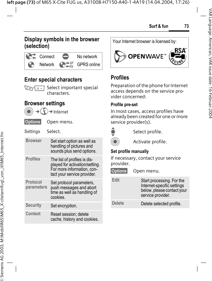 &copy; Siemens AG 2003, M:\Mobil\R65\M65_X-cite\am\fug\_von_itl\M65_Internet.fm73Surf &amp; funVAR Language: American; VAR issue date: 16-Februar-2004left page (73) of M65 X-Cite FUG us, A31008-H7150-A40-1-4A19 (14.04.2004, 17:26)Display symbols in the browser (selection)Enter special characters*,0Select important special characters. Browser settingsC&cent;O&cent;Internet&sect;Options&sect; Open menu.Settings Select.ProfilesPreparation of the phone for Internet access depends on the service pro-vider concerned:Profile pre-setIn most cases, access profiles have already been created for one or more service provider(s).ISelect profile.CActivate profile.Set profile manuallyIf necessary, contact your service provider.&sect;Options&sect; Open menu.&sup2; Connect &acute; No network&plusmn;Network &sup3; GPRS onlineBrowser Set start option as well as handling of pictures and sounds plus send options.Profiles The list of profiles is dis-played for activation/setting. For more information, con-tact your service provider.Protocol parameters Set protocol parameters, push messages and abort time as well as handling of cookies.Security Set encryption.Context Reset session; delete cache, history and cookies.Your Internet browser is licensed by: Edit Start processing. For the Internet-specific settings below, please contact your service provider.Delete Delete selected profile.