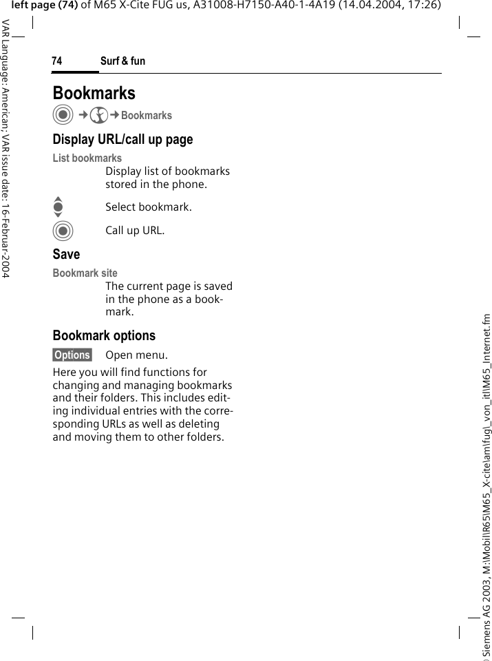 &copy; Siemens AG 2003, M:\Mobil\R65\M65_X-cite\am\fug\_von_itl\M65_Internet.fmSurf &amp; fun74VAR Language: American; VAR issue date: 16-Februar-2004left page (74) of M65 X-Cite FUG us, A31008-H7150-A40-1-4A19 (14.04.2004, 17:26)BookmarksC&cent;O&cent;BookmarksDisplay URL/call up pageList bookmarks Display list of bookmarks stored in the phone.ISelect bookmark.CCall up URL.SaveBookmark siteThe current page is saved in the phone as a book-mark.Bookmark options&sect;Options&sect; Open menu.Here you will find functions for changing and managing bookmarks and their folders. This includes edit-ing individual entries with the corre-sponding URLs as well as deleting and moving them to other folders.