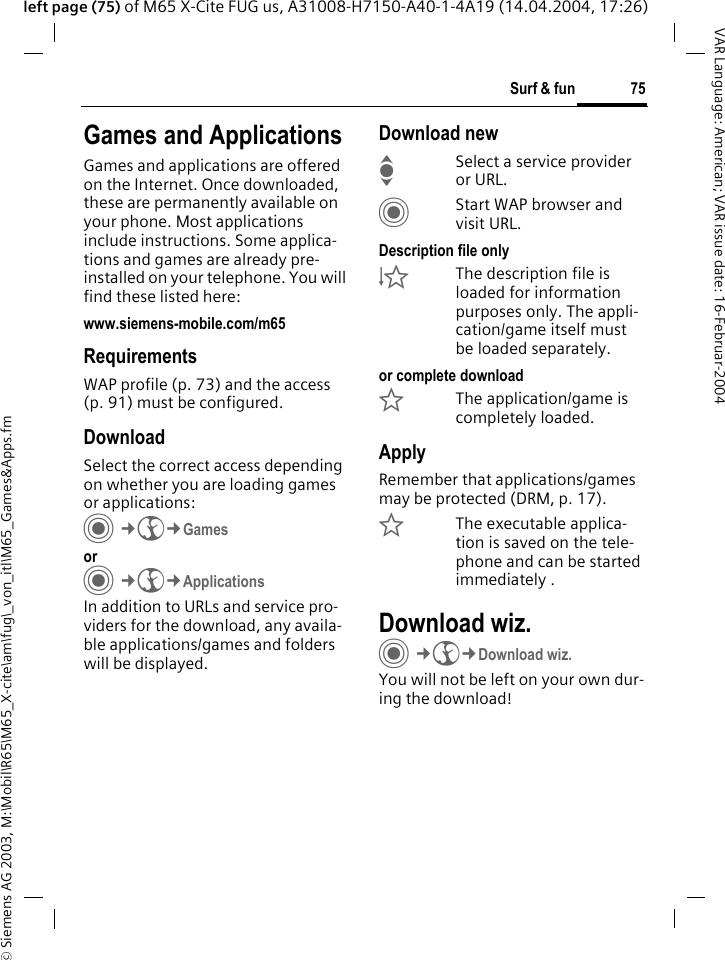 &copy; Siemens AG 2003, M:\Mobil\R65\M65_X-cite\am\fug\_von_itl\M65_Games&amp;Apps.fm75Surf &amp; funVAR Language: American; VAR issue date: 16-Februar-2004left page (75) of M65 X-Cite FUG us, A31008-H7150-A40-1-4A19 (14.04.2004, 17:26)Surf &amp; fun Games and ApplicationsGames and applications are offered on the Internet. Once downloaded, these are permanently available on your phone. Most applications include instructions. Some applica-tions and games are already pre-installed on your telephone. You will find these listed here: www.siemens-mobile.com/m65RequirementsWAP profile (p. 73) and the access (p. 91) must be configured.DownloadSelect the correct access depending on whether you are loading games or applications:C&cent;O&cent;Games orC&cent;O&cent;ApplicationsIn addition to URLs and service pro-viders for the download, any availa-ble applications/games and folders will be displayed.Download newISelect a service provider or URL.CStart WAP browser and visit URL.Description file only&Igrave;The description file is loaded for information purposes only. The appli-cation/game itself must be loaded separately. or complete download&Euml;The application/game is completely loaded.ApplyRemember that applications/games may be protected (DRM, p. 17).&Iacute;The executable applica-tion is saved on the tele-phone and can be started immediately .Download wiz.C&cent;O&cent;Download wiz.You will not be left on your own dur-ing the download!