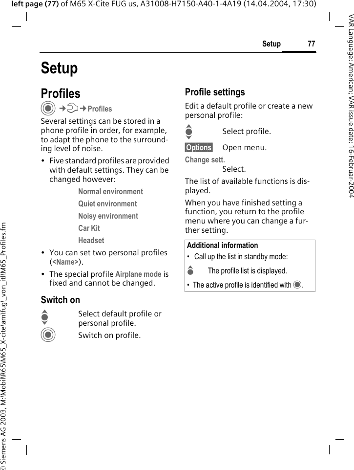 &copy; Siemens AG 2003, M:\Mobil\R65\M65_X-cite\am\fug\_von_itl\M65_Profiles.fm77SetupVAR Language: American; VAR issue date: 16-Februar-2004left page (77) of M65 X-Cite FUG us, A31008-H7150-A40-1-4A19 (14.04.2004, 17:30)SetupProfilesC&cent;T&cent;ProfilesSeveral settings can be stored in a phone profile in order, for example, to adapt the phone to the surround-ing level of noise.&bull; Five standard profiles are provided with default settings. They can be changed however: Normal environment Quiet environment Noisy environment Car Kit Headset &bull; You can set two personal profiles (<Name>).&bull; The special profile Airplane mode is fixed and cannot be changed.Switch onISelect default profile or personal profile.CSwitch on profile.Profile settingsEdit a default profile or create a new personal profile:ISelect profile.&sect;Options&sect; Open menu.Change sett.Select.The list of available functions is dis-played.When you have finished setting a function, you return to the profile menu where you can change a fur-ther setting.Additional information&bull;  Call up the list in standby mode:GThe profile list is displayed.&bull; The active profile is identified with &middot;.